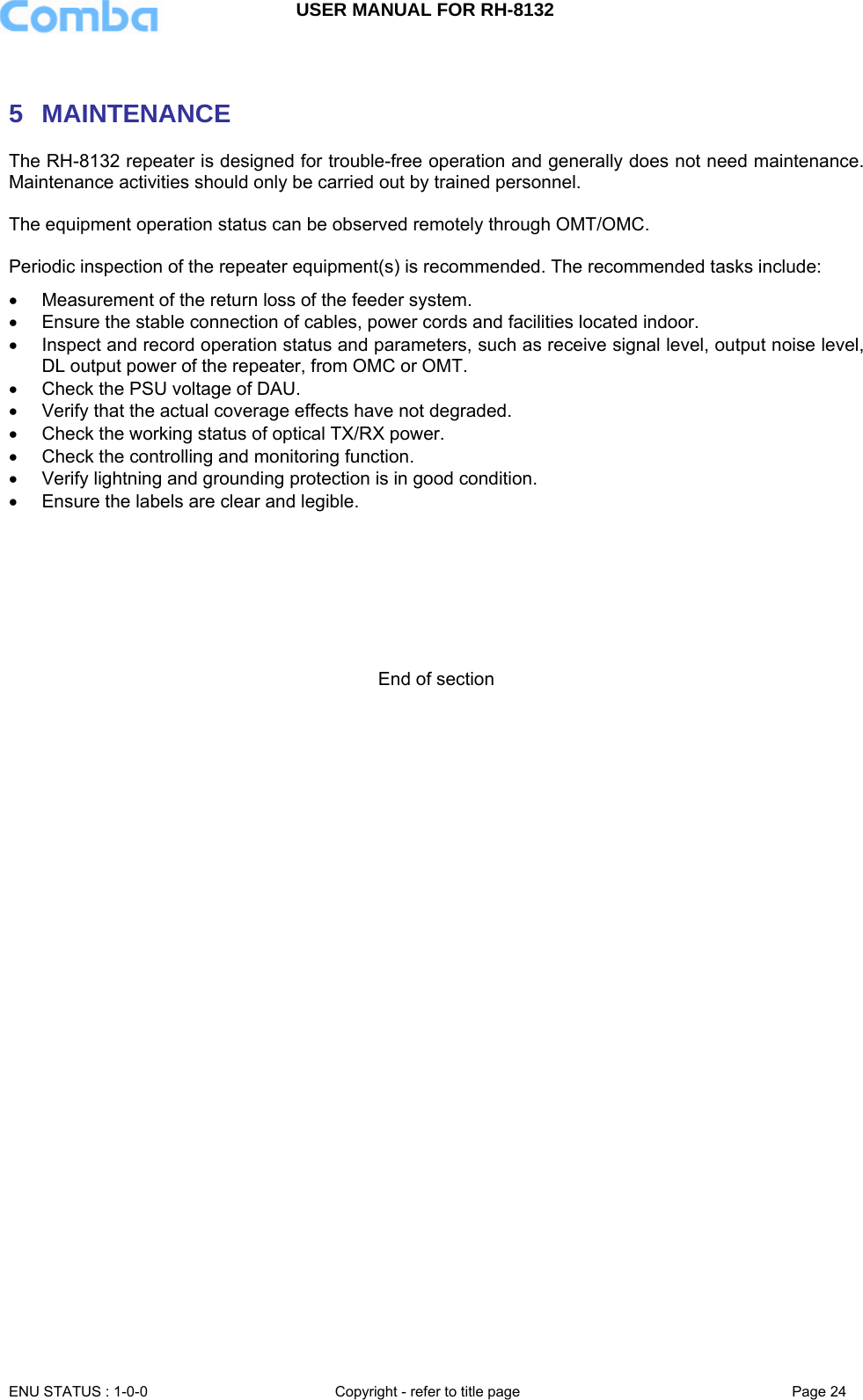 USER MANUAL FOR RH-8132     ENU STATUS : 1-0-0  Copyright - refer to title page  Page 24    5 MAINTENANCE The RH-8132 repeater is designed for trouble-free operation and generally does not need maintenance. Maintenance activities should only be carried out by trained personnel.  The equipment operation status can be observed remotely through OMT/OMC.  Periodic inspection of the repeater equipment(s) is recommended. The recommended tasks include: •  Measurement of the return loss of the feeder system. •  Ensure the stable connection of cables, power cords and facilities located indoor.  •  Inspect and record operation status and parameters, such as receive signal level, output noise level, DL output power of the repeater, from OMC or OMT.  •  Check the PSU voltage of DAU. •  Verify that the actual coverage effects have not degraded. •  Check the working status of optical TX/RX power. •  Check the controlling and monitoring function.  •  Verify lightning and grounding protection is in good condition.  •  Ensure the labels are clear and legible.        End of section 