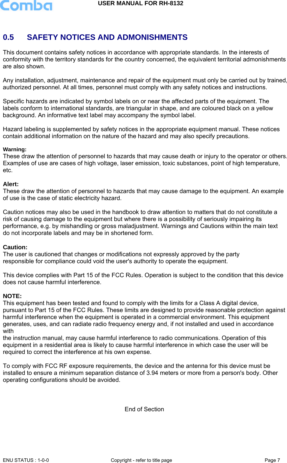 USER MANUAL FOR RH-8132     ENU STATUS : 1-0-0  Copyright - refer to title page  Page 7    0.5   SAFETY NOTICES AND ADMONISHMENTS This document contains safety notices in accordance with appropriate standards. In the interests of conformity with the territory standards for the country concerned, the equivalent territorial admonishments are also shown.  Any installation, adjustment, maintenance and repair of the equipment must only be carried out by trained, authorized personnel. At all times, personnel must comply with any safety notices and instructions.  Specific hazards are indicated by symbol labels on or near the affected parts of the equipment. The labels conform to international standards, are triangular in shape, and are coloured black on a yellow background. An informative text label may accompany the symbol label.  Hazard labeling is supplemented by safety notices in the appropriate equipment manual. These notices contain additional information on the nature of the hazard and may also specify precautions.   Warning: These draw the attention of personnel to hazards that may cause death or injury to the operator or others. Examples of use are cases of high voltage, laser emission, toxic substances, point of high temperature, etc.  Alert: These draw the attention of personnel to hazards that may cause damage to the equipment. An example of use is the case of static electricity hazard.  Caution notices may also be used in the handbook to draw attention to matters that do not constitute a risk of causing damage to the equipment but where there is a possibility of seriously impairing its performance, e.g. by mishandling or gross maladjustment. Warnings and Cautions within the main text do not incorporate labels and may be in shortened form.  Caution:  The user is cautioned that changes or modifications not expressly approved by the party responsible for compliance could void the user&apos;s authority to operate the equipment.  This device complies with Part 15 of the FCC Rules. Operation is subject to the condition that this device does not cause harmful interference.  NOTE:  This equipment has been tested and found to comply with the limits for a Class A digital device, pursuant to Part 15 of the FCC Rules. These limits are designed to provide reasonable protection against harmful interference when the equipment is operated in a commercial environment. This equipment generates, uses, and can radiate radio frequency energy and, if not installed and used in accordance with the instruction manual, may cause harmful interference to radio communications. Operation of this equipment in a residential area is likely to cause harmful interference in which case the user will be required to correct the interference at his own expense.  To comply with FCC RF exposure requirements, the device and the antenna for this device must be installed to ensure a minimum separation distance of 3.94 meters or more from a person&apos;s body. Other operating configurations should be avoided.    End of Section 