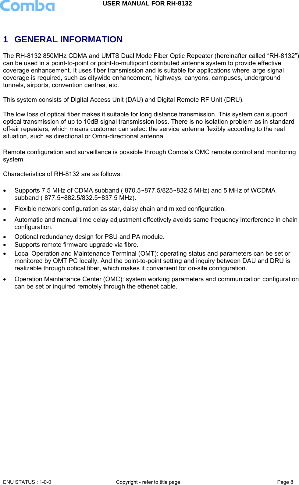 USER MANUAL FOR RH-8132     ENU STATUS : 1-0-0  Copyright - refer to title page  Page 8    1 GENERAL INFORMATION The RH-8132 850MHz CDMA and UMTS Dual Mode Fiber Optic Repeater (hereinafter called “RH-8132”) can be used in a point-to-point or point-to-multipoint distributed antenna system to provide effective coverage enhancement. It uses fiber transmission and is suitable for applications where large signal coverage is required, such as citywide enhancement, highways, canyons, campuses, underground tunnels, airports, convention centres, etc.  This system consists of Digital Access Unit (DAU) and Digital Remote RF Unit (DRU).   The low loss of optical fiber makes it suitable for long distance transmission. This system can support optical transmission of up to 10dB signal transmission loss. There is no isolation problem as in standard off-air repeaters, which means customer can select the service antenna flexibly according to the real situation, such as directional or Omni-directional antenna.  Remote configuration and surveillance is possible through Comba’s OMC remote control and monitoring system.  Characteristics of RH-8132 are as follows:  •  Supports 7.5 MHz of CDMA subband ( 870.5~877.5/825~832.5 MHz) and 5 MHz of WCDMA subband ( 877.5~882.5/832.5~837.5 MHz). •  Flexible network configuration as star, daisy chain and mixed configuration.  •  Automatic and manual time delay adjustment effectively avoids same frequency interference in chain configuration.  •  Optional redundancy design for PSU and PA module.  •  Supports remote firmware upgrade via fibre.  •  Local Operation and Maintenance Terminal (OMT): operating status and parameters can be set or monitored by OMT PC locally. And the point-to-point setting and inquiry between DAU and DRU is realizable through optical fiber, which makes it convenient for on-site configuration.  •  Operation Maintenance Center (OMC): system working parameters and communication configuration can be set or inquired remotely through the ethenet cable.   