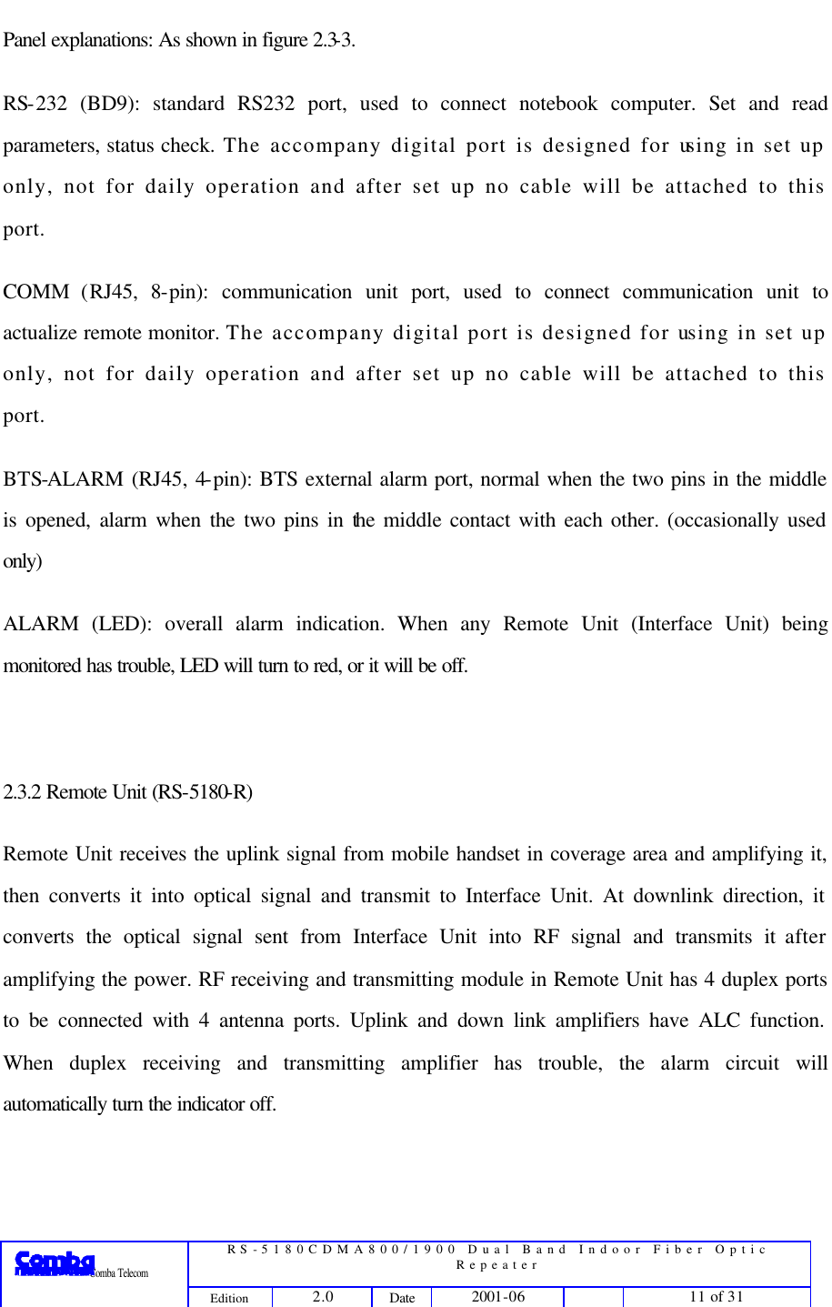  RS-5180CDMA800/1900 Dual Band Indoor Fiber Optic Repeater                 Comba Telecom Edition 2.0 Date 2001-06    11 of 31  Panel explanations: As shown in figure 2.3-3. RS-232 (BD9): standard RS232 port, used to connect notebook computer. Set and read parameters, status check. The accompany digital port is designed for using in set up only, not for daily operation and after set up no cable will be attached to this port.   COMM (RJ45, 8-pin): communication unit port, used to connect communication unit to actualize remote monitor. The accompany digital port is designed for using in set up only, not for daily operation and after set up no cable will be attached to this port.   BTS-ALARM (RJ45, 4-pin): BTS external alarm port, normal when the two pins in the middle is opened, alarm when the two pins in the middle contact with each other. (occasionally used only) ALARM (LED): overall alarm indication. When any Remote Unit (Interface Unit) being monitored has trouble, LED will turn to red, or it will be off.  2.3.2 Remote Unit (RS-5180-R) Remote Unit receives the uplink signal from mobile handset in coverage area and amplifying it, then converts it into optical signal and transmit to Interface Unit. At downlink direction, it converts the optical signal sent from Interface Unit into RF signal and transmits it after amplifying the power. RF receiving and transmitting module in Remote Unit has 4 duplex ports to be connected with 4 antenna ports. Uplink and down link amplifiers have ALC function. When duplex receiving and transmitting amplifier has trouble, the alarm circuit will automatically turn the indicator off.   