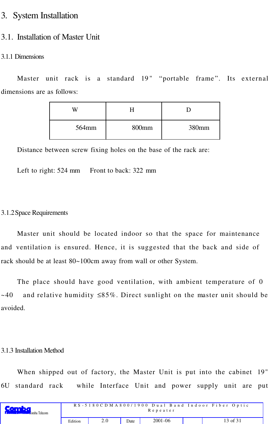  RS-5180CDMA800/1900 Dual Band Indoor Fiber Optic Repeater                 Comba Telecom Edition 2.0 Date 2001-06    13 of 31  3. System Installation 3.1. Installation of Master Unit 3.1.1 Dimensions Master unit rack is a standard 19&quot; “portable frame”. Its external dimensions are as follows: W H D 564mm 800mm 380mm Distance between screw fixing holes on the base of the rack are:   Left to right: 524 mm Front to back: 322 mm  3.1.2 Space Requirements Master unit should be located indoor so that the space for maintenance and ventilation is ensured. Hence, it is suggested that the back and side of rack should be at least 80~100cm away from wall or other System.   The place should have good ventilation, with ambient temperature of 0~40 and relative humidity ≤85%. Direct sunlight on the master unit should be avoided.  3.1.3 Installation Method When shipped out of factory, the Master Unit is put into the cabinet19&quot; 6U standard rack while Interface Unit and power supply unit are put 