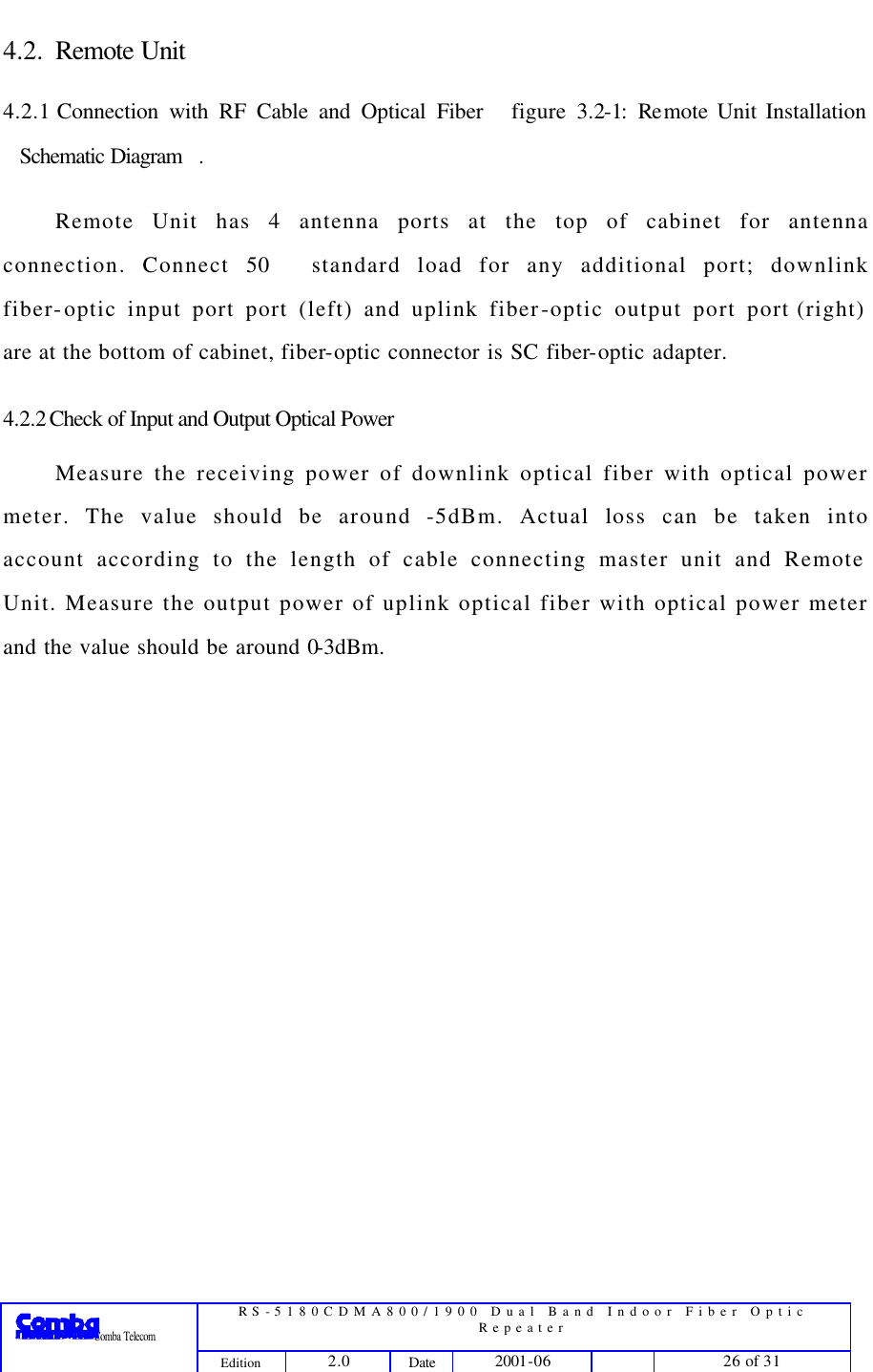  RS-5180CDMA800/1900 Dual Band Indoor Fiber Optic Repeater                 Comba Telecom Edition 2.0 Date 2001-06    26 of 31  4.2. Remote Unit 4.2.1 Connection with RF Cable and Optical Fiber figure 3.2-1: Re mote Unit Installation Schematic Diagram.   Remote Unit has 4 antenna ports at the top of cabinet for antenna connection. Connect 50 standard load for any additional port; downlink fiber-optic input port port (left) and uplink fiber-optic output port port (right) are at the bottom of cabinet, fiber-optic connector is SC fiber-optic adapter. 4.2.2 Check of Input and Output Optical Power Measure the receiving power of downlink optical fiber with optical power meter. The value should be around -5dBm. Actual loss can be taken into account according to the length of cable connecting master unit and Remote Unit. Measure the output power of uplink optical fiber with optical power meter and the value should be around 0-3dBm.  