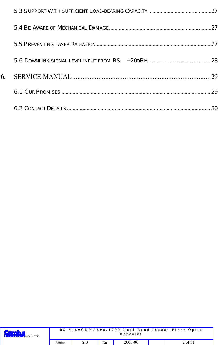  RS-5180CDMA800/1900 Dual Band Indoor Fiber Optic Repeater                 Comba Telecom Edition 2.0 Date 2001-06    2 of 31  5.3 SUPPORT WITH SUFFICIENT LOAD-BEARING CAPACITY.............................................27 5.4 BE AWARE OF MECHANICAL DAMAGE.........................................................................27 5.5 PREVENTING LASER RADIATION..................................................................................27 5.6 DOWNLINK SIGNAL LEVEL INPUT FROM BS +20DBM.............................................28 6. SERVICE MANUAL...............................................................................29 6.1 OUR PROMISES ...........................................................................................................29 6.2 CONTACT DETAILS.......................................................................................................30 