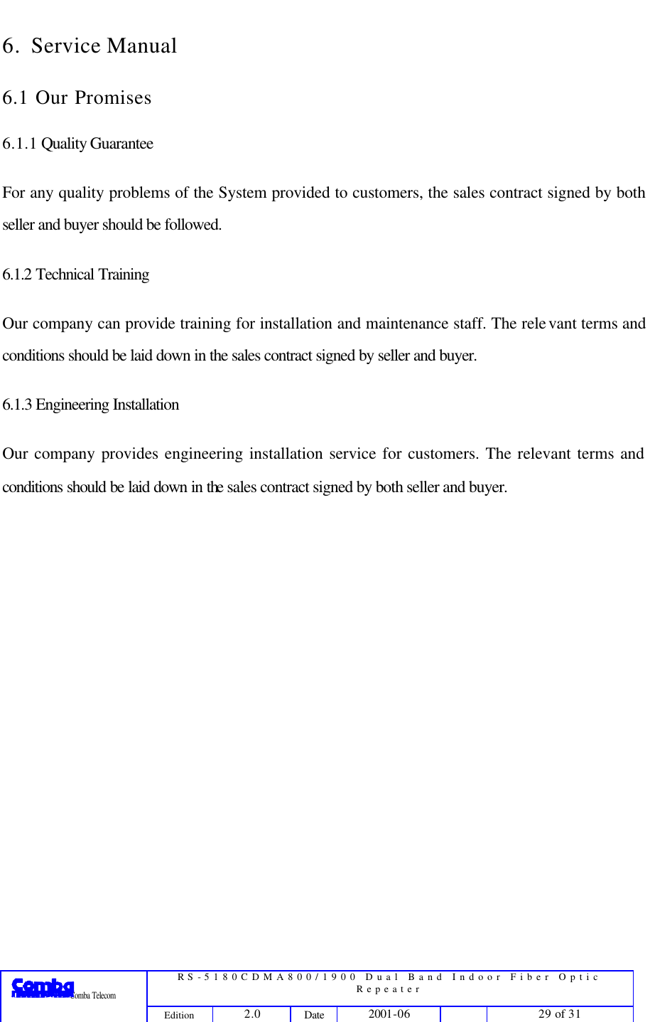  RS-5180CDMA800/1900 Dual Band Indoor Fiber Optic Repeater                 Comba Telecom Edition 2.0 Date 2001-06    29 of 31  6. Service Manual 6.1 Our Promises 6.1.1 Quality Guarantee For any quality problems of the System provided to customers, the sales contract signed by both seller and buyer should be followed.   6.1.2 Technical Training Our company can provide training for installation and maintenance staff. The relevant terms and conditions should be laid down in the sales contract signed by seller and buyer.   6.1.3 Engineering Installation Our company provides engineering installation service for customers. The relevant terms and conditions should be laid down in the sales contract signed by both seller and buyer.  