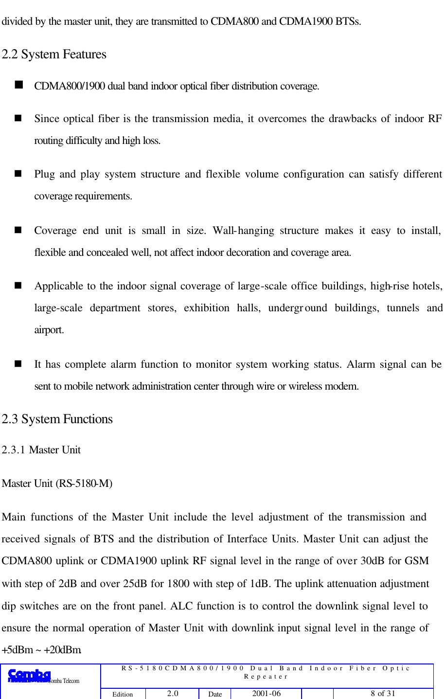  RS-5180CDMA800/1900 Dual Band Indoor Fiber Optic Repeater                 Comba Telecom Edition 2.0 Date 2001-06    8 of 31  divided by the master unit, they are transmitted to CDMA800 and CDMA1900 BTSs. 2.2 System Features n CDMA800/1900 dual band indoor optical fiber distribution coverage. n Since optical fiber is the transmission media, it overcomes the drawbacks of indoor RF routing difficulty and high loss. n Plug and play system structure and flexible volume configuration can satisfy different coverage requirements.   n Coverage end unit is small in size. Wall-hanging structure makes it easy to install, flexible and concealed well, not affect indoor decoration and coverage area. n Applicable to the indoor signal coverage of large-scale office buildings, high-rise hotels, large-scale department stores, exhibition halls, underground buildings, tunnels and airport.   n It has complete alarm function to monitor system working status. Alarm signal can be sent to mobile network administration center through wire or wireless modem. 2.3 System Functions 2.3.1 Master Unit   Master Unit (RS-5180-M) Main functions of the Master Unit include the level adjustment of the transmission and received signals of BTS and the distribution of Interface Units. Master Unit can adjust the CDMA800 uplink or CDMA1900 uplink RF signal level in the range of over 30dB for GSM with step of 2dB and over 25dB for 1800 with step of 1dB. The uplink attenuation adjustment dip switches are on the front panel. ALC function is to control the downlink signal level to ensure the normal operation of Master Unit with downlink input signal level in the range of +5dBm ~ +20dBm. 