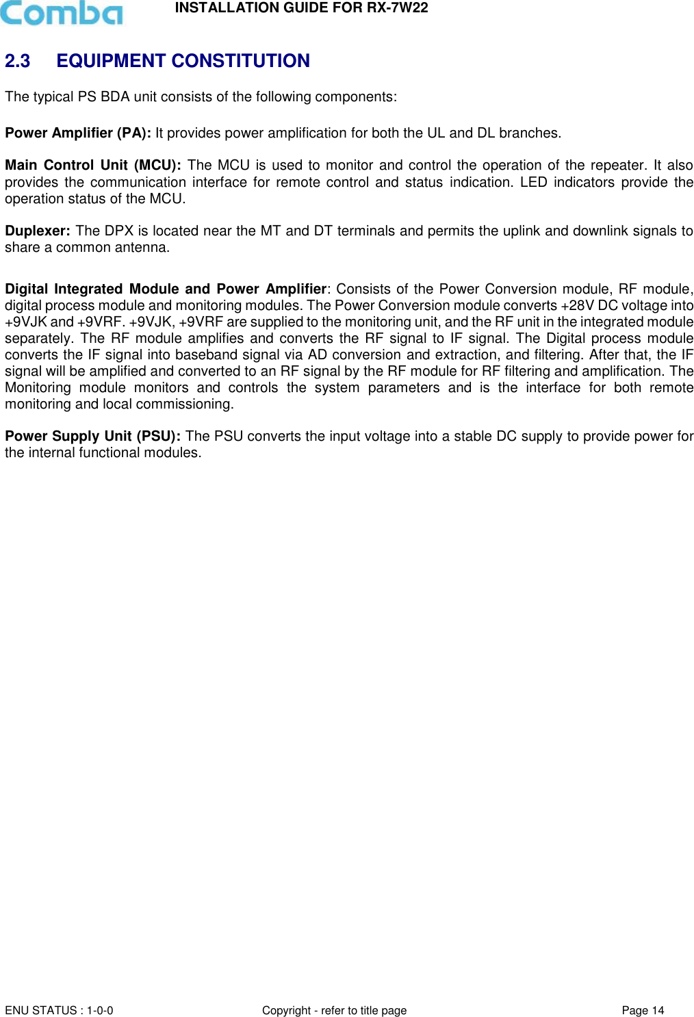 INSTALLATION GUIDE FOR RX-7W22  ENU STATUS : 1-0-0 Copyright - refer to title page Page 14     2.3  EQUIPMENT CONSTITUTION The typical PS BDA unit consists of the following components:   Power Amplifier (PA): It provides power amplification for both the UL and DL branches.   Main  Control Unit (MCU): The MCU is used to monitor and control the operation of the repeater. It also provides  the communication interface for remote control and  status indication. LED  indicators provide the operation status of the MCU.  Duplexer: The DPX is located near the MT and DT terminals and permits the uplink and downlink signals to share a common antenna.  Digital Integrated Module and Power Amplifier: Consists of the Power Conversion module, RF module, digital process module and monitoring modules. The Power Conversion module converts +28V DC voltage into +9VJK and +9VRF. +9VJK, +9VRF are supplied to the monitoring unit, and the RF unit in the integrated module separately. The RF module amplifies and  converts the RF signal to IF signal. The Digital process module converts the IF signal into baseband signal via AD conversion and extraction, and filtering. After that, the IF signal will be amplified and converted to an RF signal by the RF module for RF filtering and amplification. The Monitoring  module  monitors  and  controls  the  system  parameters  and  is  the  interface  for  both  remote monitoring and local commissioning.  Power Supply Unit (PSU): The PSU converts the input voltage into a stable DC supply to provide power for the internal functional modules.       