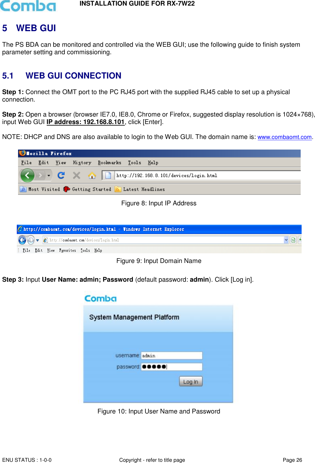 INSTALLATION GUIDE FOR RX-7W22  ENU STATUS : 1-0-0 Copyright - refer to title page Page 26     5  WEB GUI The PS BDA can be monitored and controlled via the WEB GUI; use the following guide to finish system parameter setting and commissioning.    5.1  WEB GUI CONNECTION Step 1: Connect the OMT port to the PC RJ45 port with the supplied RJ45 cable to set up a physical connection.  Step 2: Open a browser (browser IE7.0, IE8.0, Chrome or Firefox, suggested display resolution is 1024×768), input Web GUI IP address: 192.168.8.101, click [Enter].  NOTE: DHCP and DNS are also available to login to the Web GUI. The domain name is: www.combaomt.com.     Figure 8: Input IP Address    Figure 9: Input Domain Name  Step 3: Input User Name: admin; Password (default password: admin). Click [Log in].    Figure 10: Input User Name and Password    