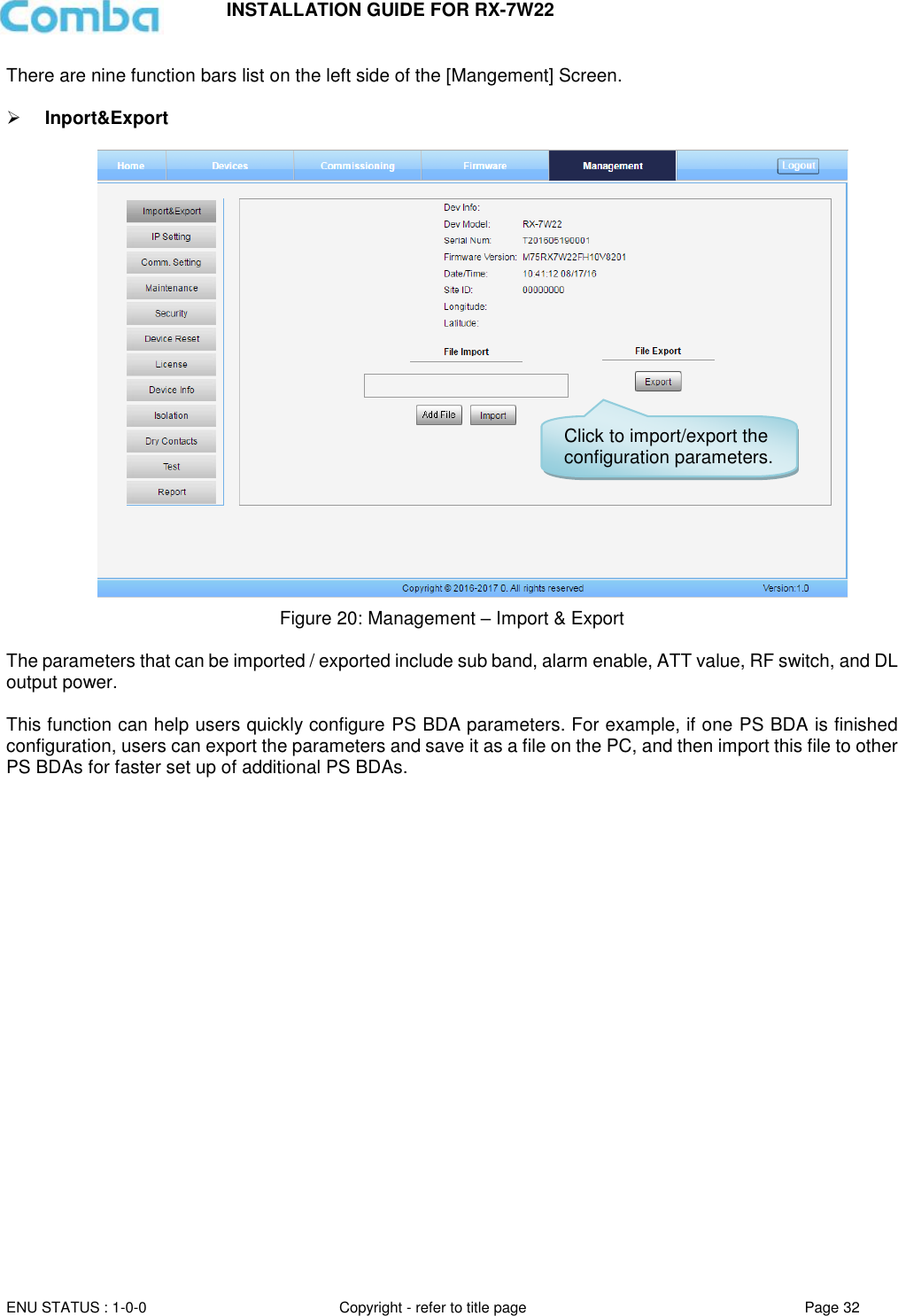 INSTALLATION GUIDE FOR RX-7W22  ENU STATUS : 1-0-0 Copyright - refer to title page Page 32     There are nine function bars list on the left side of the [Mangement] Screen.    Inport&amp;Export   Figure 20: Management – Import &amp; Export  The parameters that can be imported / exported include sub band, alarm enable, ATT value, RF switch, and DL output power.  This function can help users quickly configure PS BDA parameters. For example, if one PS BDA is finished configuration, users can export the parameters and save it as a file on the PC, and then import this file to other PS BDAs for faster set up of additional PS BDAs.      Click to import/export the configuration parameters. 