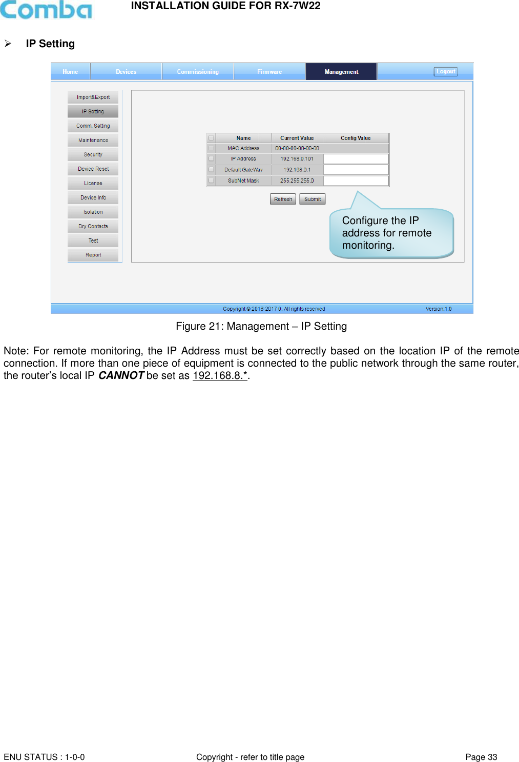 INSTALLATION GUIDE FOR RX-7W22  ENU STATUS : 1-0-0 Copyright - refer to title page Page 33      IP Setting    Figure 21: Management – IP Setting  Note: For remote monitoring, the IP Address must be set correctly based on the location IP of the remote connection. If more than one piece of equipment is connected to the public network through the same router, the router’s local IP CANNOT be set as 192.168.8.*.     Configure the IP address for remote monitoring. 