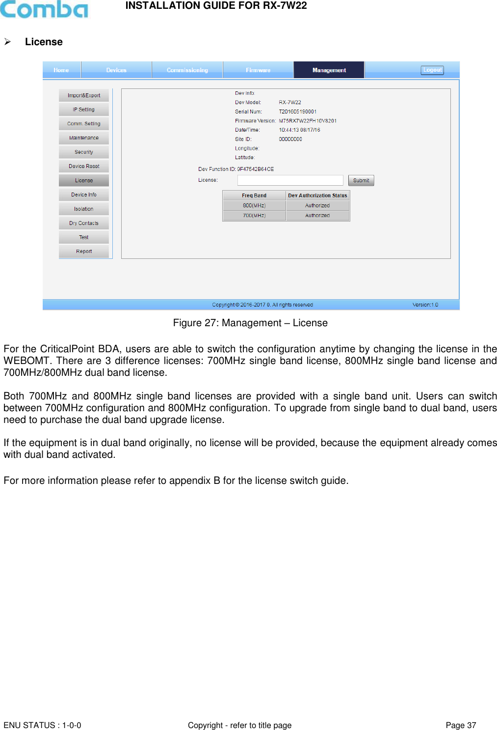 INSTALLATION GUIDE FOR RX-7W22  ENU STATUS : 1-0-0 Copyright - refer to title page Page 37      License   Figure 27: Management – License  For the CriticalPoint BDA, users are able to switch the configuration anytime by changing the license in the WEBOMT. There are 3 difference licenses: 700MHz single band license, 800MHz single band license and 700MHz/800MHz dual band license.   Both  700MHz  and  800MHz  single  band  licenses  are  provided  with  a  single  band  unit.  Users  can  switch between 700MHz configuration and 800MHz configuration. To upgrade from single band to dual band, users need to purchase the dual band upgrade license.  If the equipment is in dual band originally, no license will be provided, because the equipment already comes with dual band activated.  For more information please refer to appendix B for the license switch guide.      