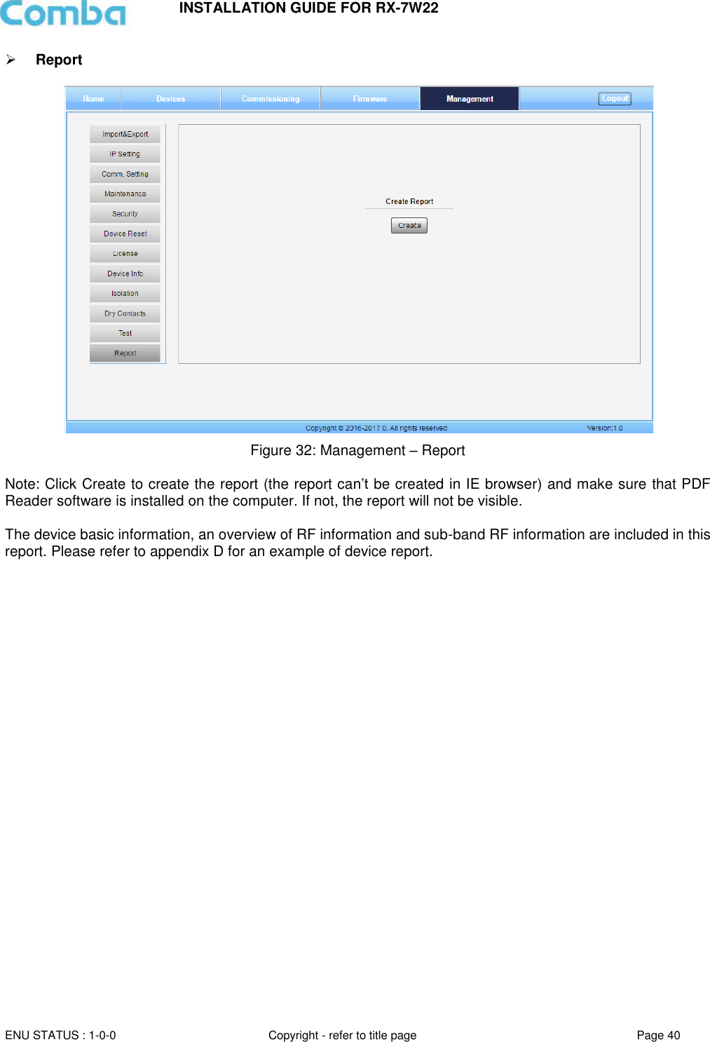 INSTALLATION GUIDE FOR RX-7W22  ENU STATUS : 1-0-0 Copyright - refer to title page Page 40      Report    Figure 32: Management – Report   Note: Click Create to create the report (the report can’t be created in IE browser) and make sure that PDF Reader software is installed on the computer. If not, the report will not be visible.   The device basic information, an overview of RF information and sub-band RF information are included in this report. Please refer to appendix D for an example of device report.   