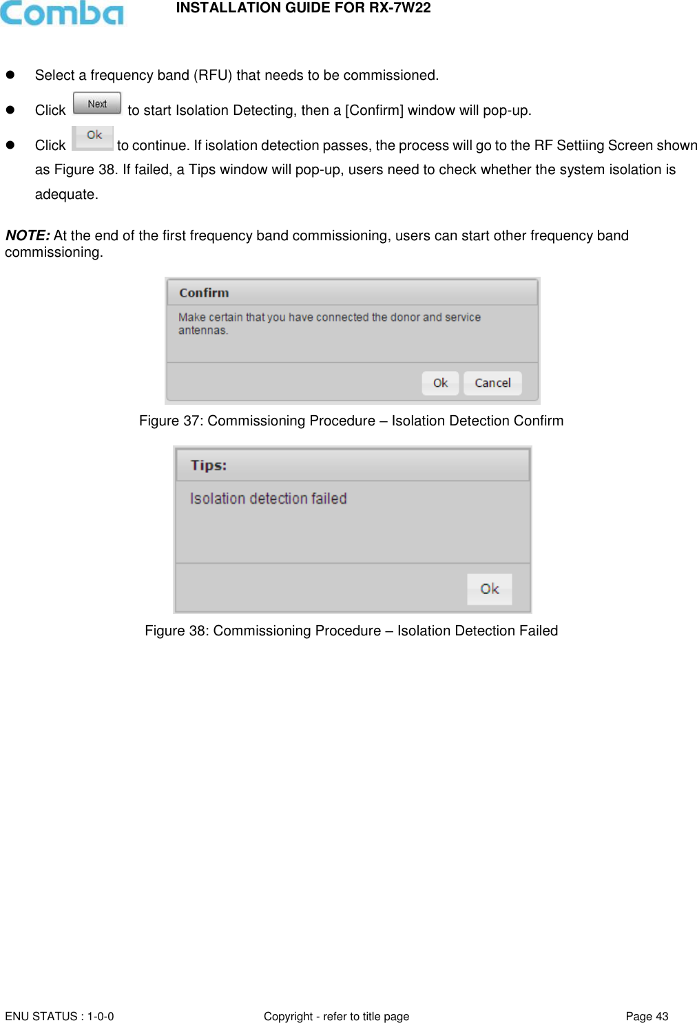INSTALLATION GUIDE FOR RX-7W22  ENU STATUS : 1-0-0 Copyright - refer to title page Page 43        Select a frequency band (RFU) that needs to be commissioned.   Click   to start Isolation Detecting, then a [Confirm] window will pop-up.   Click   to continue. If isolation detection passes, the process will go to the RF Settiing Screen shown as Figure 38. If failed, a Tips window will pop-up, users need to check whether the system isolation is adequate.  NOTE: At the end of the first frequency band commissioning, users can start other frequency band commissioning.    Figure 37: Commissioning Procedure – Isolation Detection Confirm   Figure 38: Commissioning Procedure – Isolation Detection Failed   