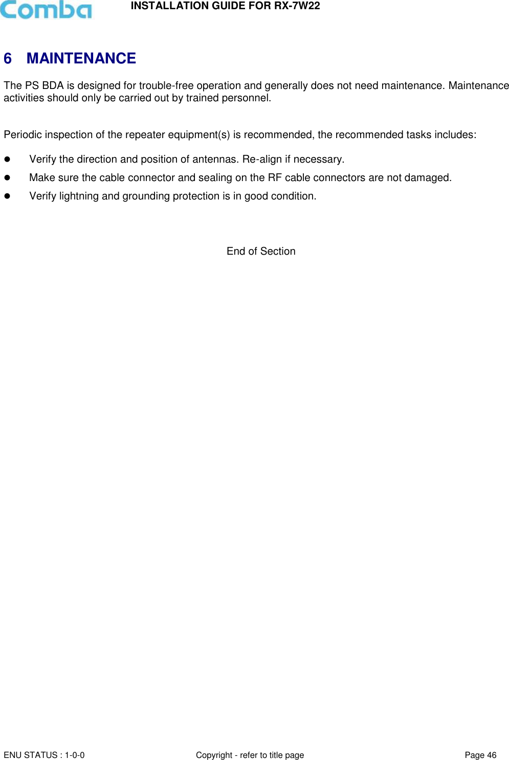 INSTALLATION GUIDE FOR RX-7W22  ENU STATUS : 1-0-0 Copyright - refer to title page Page 46      6  MAINTENANCE The PS BDA is designed for trouble-free operation and generally does not need maintenance. Maintenance activities should only be carried out by trained personnel.   Periodic inspection of the repeater equipment(s) is recommended, the recommended tasks includes:    Verify the direction and position of antennas. Re-align if necessary.  Make sure the cable connector and sealing on the RF cable connectors are not damaged.   Verify lightning and grounding protection is in good condition.    End of Section  