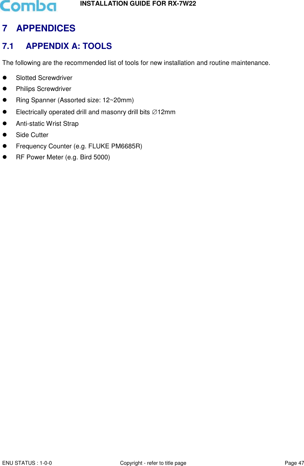 INSTALLATION GUIDE FOR RX-7W22  ENU STATUS : 1-0-0 Copyright - refer to title page Page 47     7  APPENDICES 7.1  APPENDIX A: TOOLS The following are the recommended list of tools for new installation and routine maintenance.    Slotted Screwdriver   Philips Screwdriver   Ring Spanner (Assorted size: 12~20mm)   Electrically operated drill and masonry drill bits 12mm   Anti-static Wrist Strap   Side Cutter   Frequency Counter (e.g. FLUKE PM6685R)   RF Power Meter (e.g. Bird 5000)    