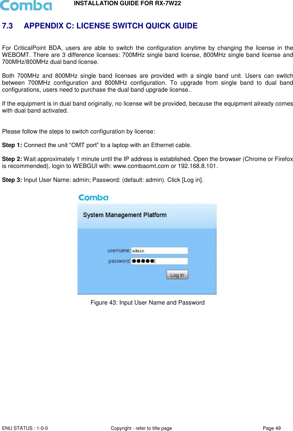 INSTALLATION GUIDE FOR RX-7W22  ENU STATUS : 1-0-0 Copyright - refer to title page Page 49     7.3  APPENDIX C: LICENSE SWITCH QUICK GUIDE  For  CriticalPoint  BDA,  users  are  able  to  switch  the  configuration  anytime  by  changing  the  license  in  the WEBOMT. There are 3 difference licenses: 700MHz single band license, 800MHz single band license and 700MHz/800MHz dual band license.   Both  700MHz  and  800MHz  single  band  licenses  are  provided  with  a  single  band  unit.  Users  can  switch between  700MHz  configuration  and  800MHz  configuration.  To  upgrade  from  single  band  to  dual  band configurations, users need to purchase the dual band upgrade license..  If the equipment is in dual band originally, no license will be provided, because the equipment already comes with dual band activated.   Please follow the steps to switch configuration by license:  Step 1: Connect the unit “OMT port” to a laptop with an Ethernet cable.  Step 2: Wait approximately 1 minute until the IP address is established. Open the browser (Chrome or Firefox is recommended), login to WEBGUI with: www.combaomt.com or 192.168.8.101.  Step 3: Input User Name: admin; Password: (default: admin). Click [Log in].     Figure 43: Input User Name and Password       