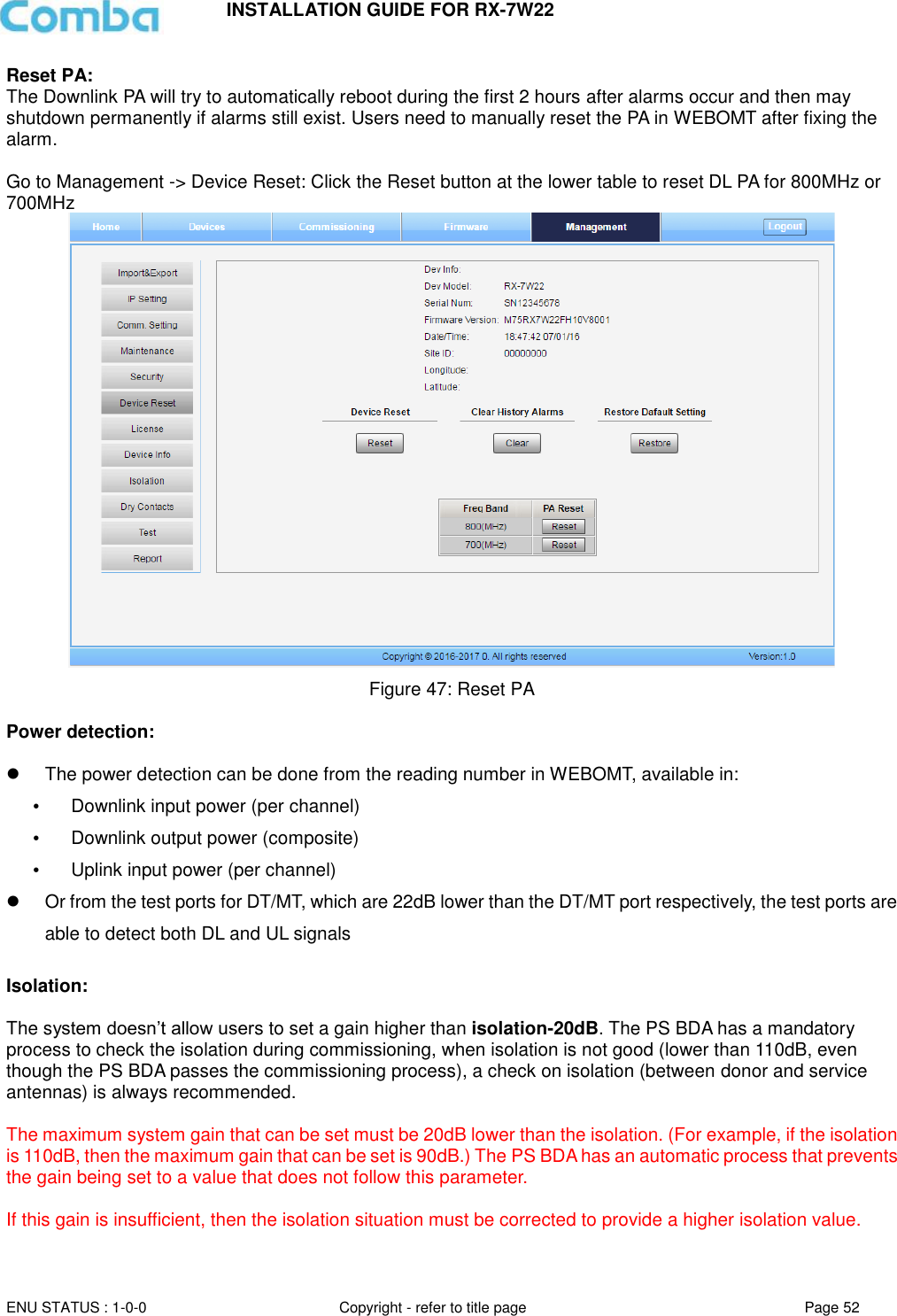 INSTALLATION GUIDE FOR RX-7W22  ENU STATUS : 1-0-0 Copyright - refer to title page Page 52     Reset PA: The Downlink PA will try to automatically reboot during the first 2 hours after alarms occur and then may shutdown permanently if alarms still exist. Users need to manually reset the PA in WEBOMT after fixing the alarm.  Go to Management -&gt; Device Reset: Click the Reset button at the lower table to reset DL PA for 800MHz or 700MHz   Figure 47: Reset PA  Power detection:    The power detection can be done from the reading number in WEBOMT, available in:  Downlink input power (per channel)  Downlink output power (composite)  Uplink input power (per channel)   Or from the test ports for DT/MT, which are 22dB lower than the DT/MT port respectively, the test ports are able to detect both DL and UL signals  Isolation:  The system doesn’t allow users to set a gain higher than isolation-20dB. The PS BDA has a mandatory process to check the isolation during commissioning, when isolation is not good (lower than 110dB, even though the PS BDA passes the commissioning process), a check on isolation (between donor and service antennas) is always recommended.  The maximum system gain that can be set must be 20dB lower than the isolation. (For example, if the isolation is 110dB, then the maximum gain that can be set is 90dB.) The PS BDA has an automatic process that prevents the gain being set to a value that does not follow this parameter.  If this gain is insufficient, then the isolation situation must be corrected to provide a higher isolation value.  