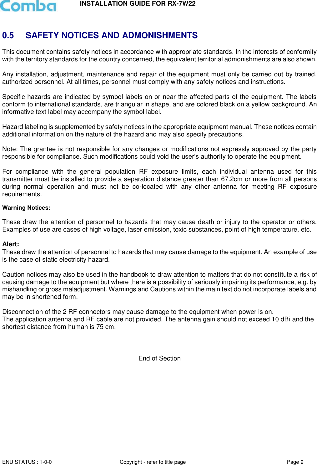 INSTALLATION GUIDE FOR RX-7W22  ENU STATUS : 1-0-0 Copyright - refer to title page Page 9      0.5  SAFETY NOTICES AND ADMONISHMENTS This document contains safety notices in accordance with appropriate standards. In the interests of conformity with the territory standards for the country concerned, the equivalent territorial admonishments are also shown.  Any installation, adjustment, maintenance and repair of the equipment must only be carried out by trained, authorized personnel. At all times, personnel must comply with any safety notices and instructions.  Specific hazards are indicated by symbol labels on or near the affected parts of the equipment. The labels conform to international standards, are triangular in shape, and are colored black on a yellow background. An informative text label may accompany the symbol label.  Hazard labeling is supplemented by safety notices in the appropriate equipment manual. These notices contain additional information on the nature of the hazard and may also specify precautions.   Note: The grantee is not responsible for any changes or modifications not expressly approved by the party responsible for compliance. Such modifications could void the user’s authority to operate the equipment.   For  compliance  with  the  general  population  RF  exposure  limits,  each  individual  antenna  used  for  this transmitter must be installed to provide a separation distance greater than 67.2cm or more from all persons during  normal  operation  and  must  not  be  co-located  with  any  other  antenna  for  meeting  RF  exposure requirements.  Warning Notices:  These draw the attention of personnel to hazards that may cause death or injury to the operator or others. Examples of use are cases of high voltage, laser emission, toxic substances, point of high temperature, etc.  Alert:  These draw the attention of personnel to hazards that may cause damage to the equipment. An example of use is the case of static electricity hazard.   Caution notices may also be used in the handbook to draw attention to matters that do not constitute a risk of causing damage to the equipment but where there is a possibility of seriously impairing its performance, e.g. by mishandling or gross maladjustment. Warnings and Cautions within the main text do not incorporate labels and may be in shortened form.   Disconnection of the 2 RF connectors may cause damage to the equipment when power is on.  The application antenna and RF cable are not provided. The antenna gain should not exceed 10 dBi and the shortest distance from human is 75 cm.      End of Section   