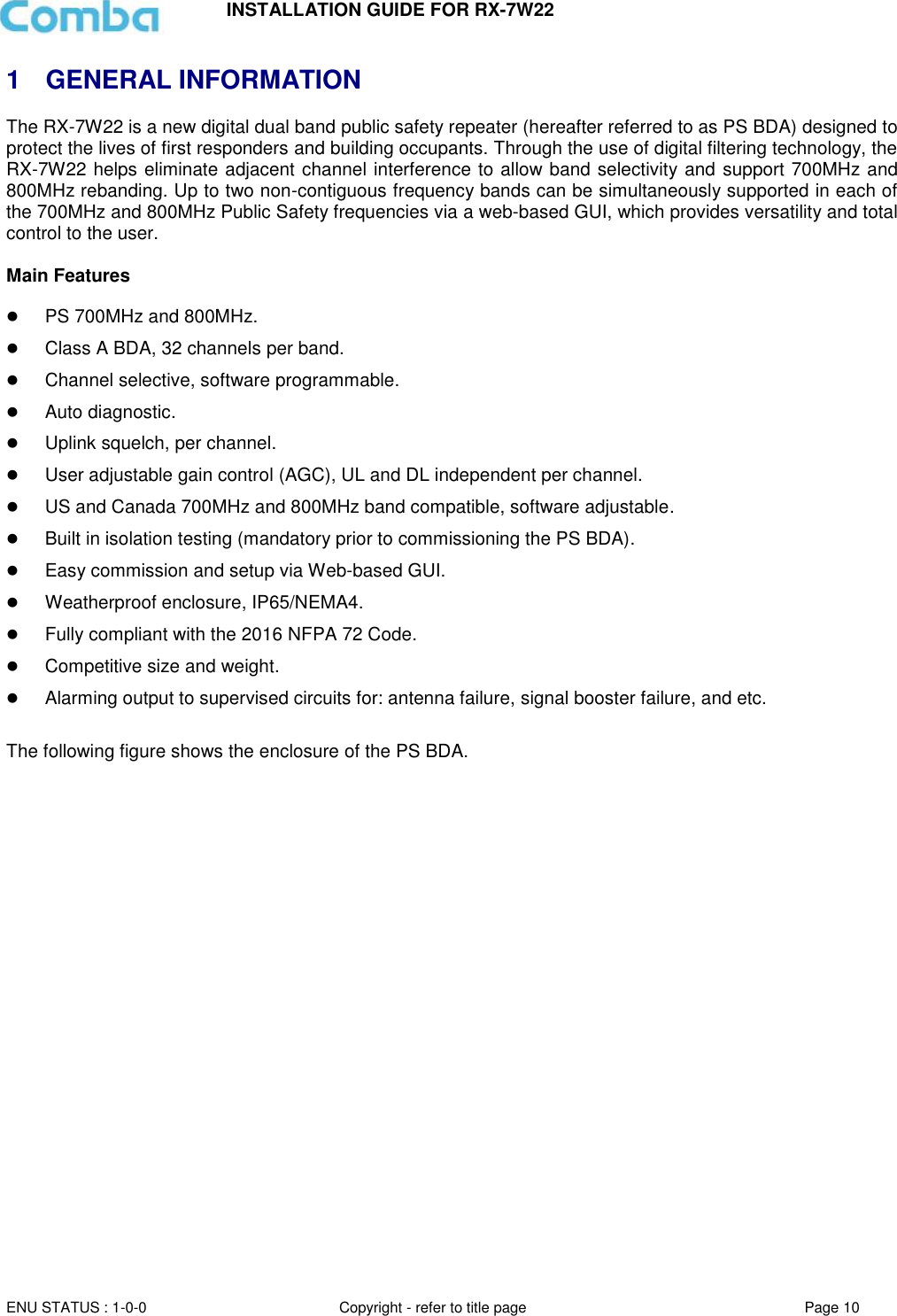 INSTALLATION GUIDE FOR RX-7W22  ENU STATUS : 1-0-0 Copyright - refer to title page Page 10     1  GENERAL INFORMATION The RX-7W22 is a new digital dual band public safety repeater (hereafter referred to as PS BDA) designed to protect the lives of first responders and building occupants. Through the use of digital filtering technology, the RX-7W22 helps eliminate adjacent channel interference to allow band selectivity and support 700MHz and 800MHz rebanding. Up to two non-contiguous frequency bands can be simultaneously supported in each of the 700MHz and 800MHz Public Safety frequencies via a web-based GUI, which provides versatility and total control to the user.  Main Features   PS 700MHz and 800MHz.  Class A BDA, 32 channels per band.  Channel selective, software programmable.  Auto diagnostic.  Uplink squelch, per channel.  User adjustable gain control (AGC), UL and DL independent per channel.  US and Canada 700MHz and 800MHz band compatible, software adjustable.  Built in isolation testing (mandatory prior to commissioning the PS BDA).  Easy commission and setup via Web-based GUI.  Weatherproof enclosure, IP65/NEMA4.  Fully compliant with the 2016 NFPA 72 Code.  Competitive size and weight.  Alarming output to supervised circuits for: antenna failure, signal booster failure, and etc.  The following figure shows the enclosure of the PS BDA.  
