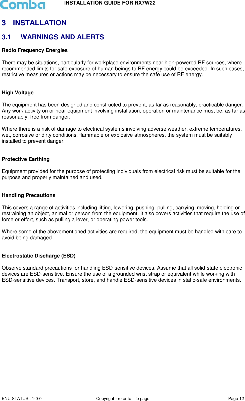 INSTALLATION GUIDE FOR RX7W22  ENU STATUS : 1-0-0 Copyright - refer to title page Page 12     3  INSTALLATION 3.1  WARNINGS AND ALERTS Radio Frequency Energies  There may be situations, particularly for workplace environments near high-powered RF sources, where recommended limits for safe exposure of human beings to RF energy could be exceeded. In such cases, restrictive measures or actions may be necessary to ensure the safe use of RF energy.   High Voltage  The equipment has been designed and constructed to prevent, as far as reasonably, practicable danger. Any work activity on or near equipment involving installation, operation or maintenance must be, as far as reasonably, free from danger.   Where there is a risk of damage to electrical systems involving adverse weather, extreme temperatures, wet, corrosive or dirty conditions, flammable or explosive atmospheres, the system must be suitably installed to prevent danger.   Protective Earthing  Equipment provided for the purpose of protecting individuals from electrical risk must be suitable for the purpose and properly maintained and used.    Handling Precautions  This covers a range of activities including lifting, lowering, pushing, pulling, carrying, moving, holding or restraining an object, animal or person from the equipment. It also covers activities that require the use of force or effort, such as pulling a lever, or operating power tools.   Where some of the abovementioned activities are required, the equipment must be handled with care to avoid being damaged.   Electrostatic Discharge (ESD)  Observe standard precautions for handling ESD-sensitive devices. Assume that all solid-state electronic devices are ESD-sensitive. Ensure the use of a grounded wrist strap or equivalent while working with ESD-sensitive devices. Transport, store, and handle ESD-sensitive devices in static-safe environments.     