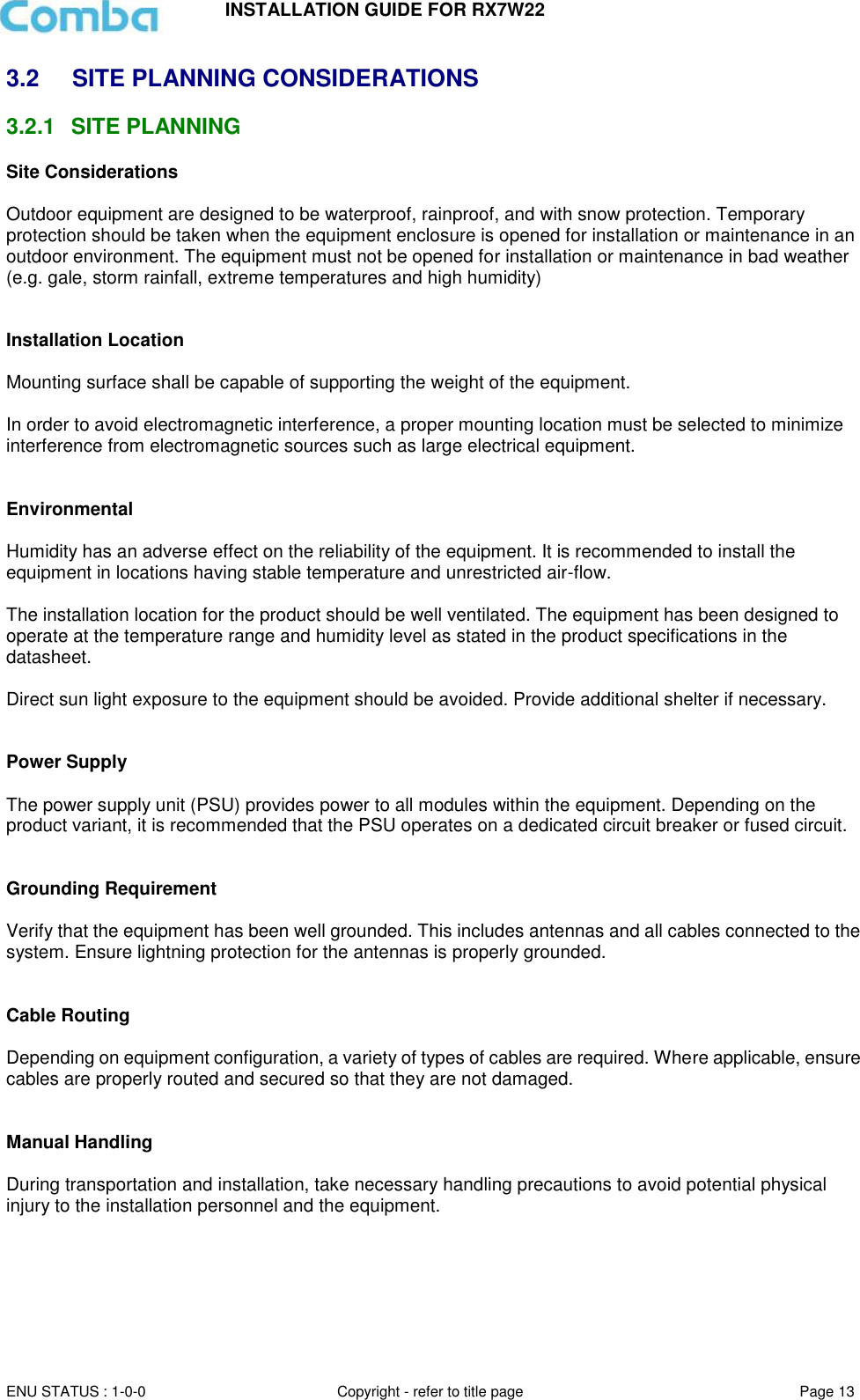 INSTALLATION GUIDE FOR RX7W22  ENU STATUS : 1-0-0 Copyright - refer to title page Page 13     3.2  SITE PLANNING CONSIDERATIONS 3.2.1  SITE PLANNING Site Considerations  Outdoor equipment are designed to be waterproof, rainproof, and with snow protection. Temporary protection should be taken when the equipment enclosure is opened for installation or maintenance in an outdoor environment. The equipment must not be opened for installation or maintenance in bad weather (e.g. gale, storm rainfall, extreme temperatures and high humidity)   Installation Location  Mounting surface shall be capable of supporting the weight of the equipment.  In order to avoid electromagnetic interference, a proper mounting location must be selected to minimize interference from electromagnetic sources such as large electrical equipment.   Environmental  Humidity has an adverse effect on the reliability of the equipment. It is recommended to install the equipment in locations having stable temperature and unrestricted air-flow.   The installation location for the product should be well ventilated. The equipment has been designed to operate at the temperature range and humidity level as stated in the product specifications in the datasheet.  Direct sun light exposure to the equipment should be avoided. Provide additional shelter if necessary.   Power Supply  The power supply unit (PSU) provides power to all modules within the equipment. Depending on the product variant, it is recommended that the PSU operates on a dedicated circuit breaker or fused circuit.   Grounding Requirement  Verify that the equipment has been well grounded. This includes antennas and all cables connected to the system. Ensure lightning protection for the antennas is properly grounded.    Cable Routing  Depending on equipment configuration, a variety of types of cables are required. Where applicable, ensure cables are properly routed and secured so that they are not damaged.   Manual Handling  During transportation and installation, take necessary handling precautions to avoid potential physical injury to the installation personnel and the equipment.     