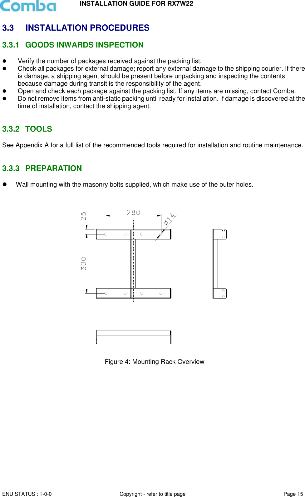 INSTALLATION GUIDE FOR RX7W22  ENU STATUS : 1-0-0 Copyright - refer to title page Page 15     3.3  INSTALLATION PROCEDURES 3.3.1  GOODS INWARDS INSPECTION  Verify the number of packages received against the packing list.   Check all packages for external damage; report any external damage to the shipping courier. If there is damage, a shipping agent should be present before unpacking and inspecting the contents because damage during transit is the responsibility of the agent.   Open and check each package against the packing list. If any items are missing, contact Comba.   Do not remove items from anti-static packing until ready for installation. If damage is discovered at the time of installation, contact the shipping agent.   3.3.2  TOOLS See Appendix A for a full list of the recommended tools required for installation and routine maintenance.   3.3.3  PREPARATION   Wall mounting with the masonry bolts supplied, which make use of the outer holes.     Figure 4: Mounting Rack Overview        