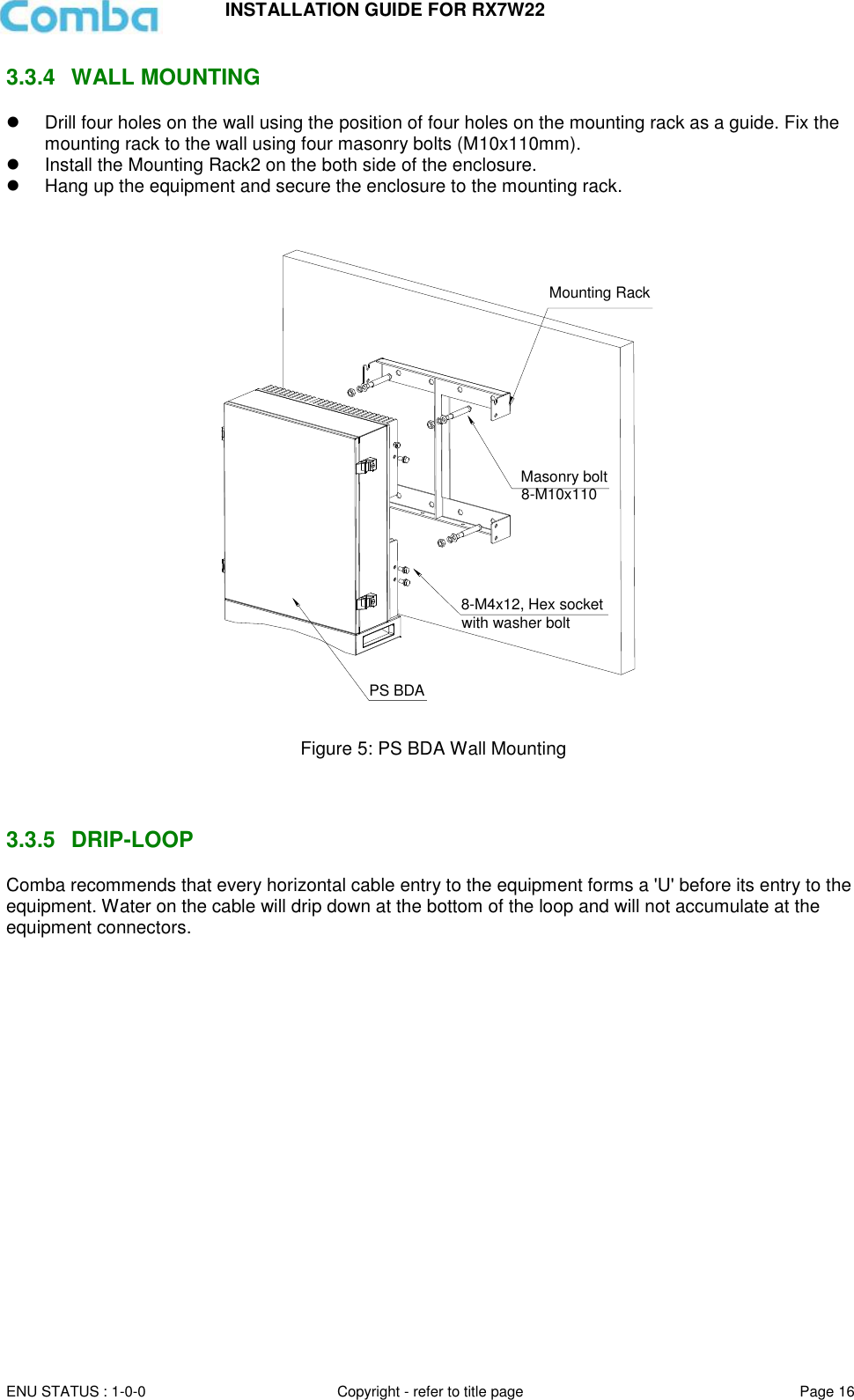 INSTALLATION GUIDE FOR RX7W22  ENU STATUS : 1-0-0 Copyright - refer to title page Page 16     3.3.4  WALL MOUNTING    Drill four holes on the wall using the position of four holes on the mounting rack as a guide. Fix the mounting rack to the wall using four masonry bolts (M10x110mm).   Install the Mounting Rack2 on the both side of the enclosure.    Hang up the equipment and secure the enclosure to the mounting rack.     Figure 5: PS BDA Wall Mounting    3.3.5  DRIP-LOOP Comba recommends that every horizontal cable entry to the equipment forms a &apos;U&apos; before its entry to the equipment. Water on the cable will drip down at the bottom of the loop and will not accumulate at the equipment connectors.      Mounting RackMasonry bolt8-M10x110PS BDA8-M4x12, Hex socketwith washer bolt