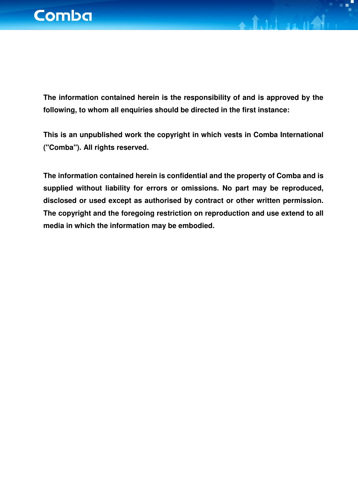 _____________________________________________________________________________________________        The information contained herein is the responsibility of and is approved by the following, to whom all enquiries should be directed in the first instance:  This is an unpublished work the copyright in which vests in Comba International (&quot;Comba&quot;). All rights reserved.  The information contained herein is confidential and the property of Comba and is supplied  without  liability  for  errors  or  omissions.  No  part  may  be  reproduced, disclosed or used except as authorised by contract or other written permission. The copyright and the foregoing restriction on reproduction and use extend to all media in which the information may be embodied.      