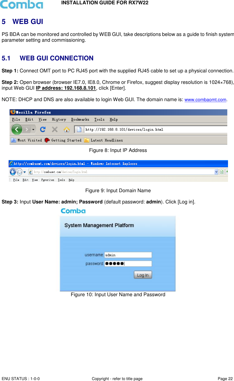INSTALLATION GUIDE FOR RX7W22  ENU STATUS : 1-0-0 Copyright - refer to title page Page 22     5  WEB GUI PS BDA can be monitored and controlled by WEB GUI, take descriptions below as a guide to finish system parameter setting and commissioning.    5.1  WEB GUI CONNECTION Step 1: Connect OMT port to PC RJ45 port with the supplied RJ45 cable to set up a physical connection.  Step 2: Open browser (browser IE7.0, IE8.0, Chrome or Firefox, suggest display resolution is 1024×768), input Web GUI IP address: 192.168.8.101, click [Enter].  NOTE: DHCP and DNS are also available to login Web GUI. The domain name is: www.combaomt.com.     Figure 8: Input IP Address    Figure 9: Input Domain Name  Step 3: Input User Name: admin; Password (default password: admin). Click [Log in].   Figure 10: Input User Name and Password     