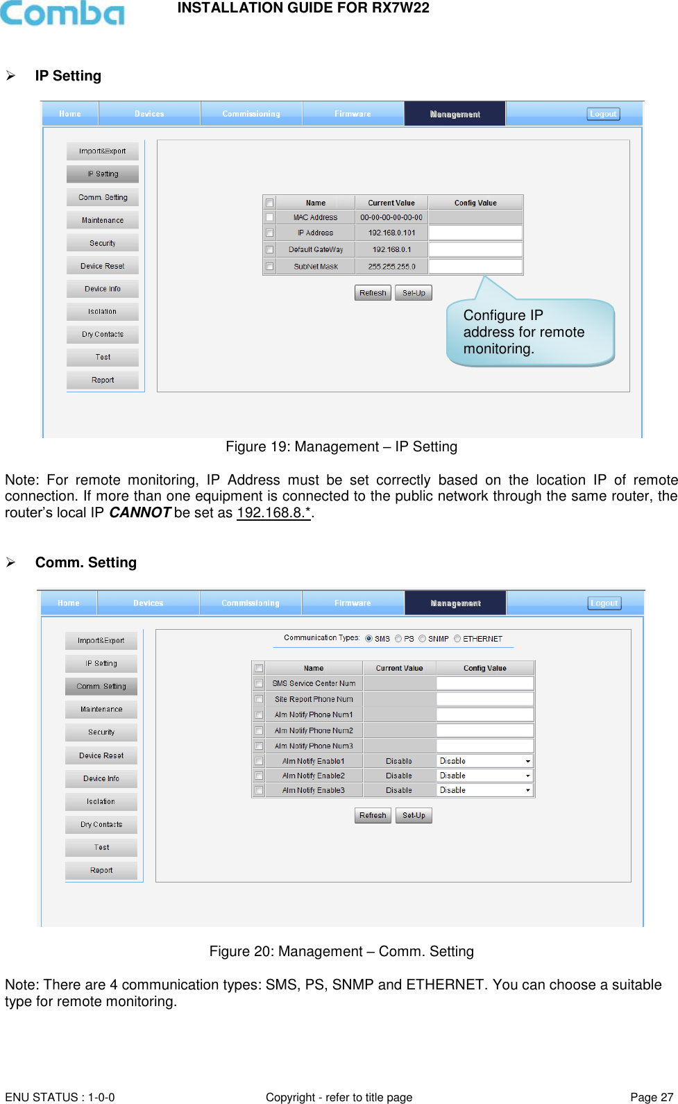 INSTALLATION GUIDE FOR RX7W22  ENU STATUS : 1-0-0 Copyright - refer to title page Page 27       IP Setting    Figure 19: Management – IP Setting  Note:  For  remote  monitoring,  IP  Address  must  be  set  correctly  based  on  the  location  IP  of  remote connection. If more than one equipment is connected to the public network through the same router, the router’s local IP CANNOT be set as 192.168.8.*.    Comm. Setting    Figure 20: Management – Comm. Setting   Note: There are 4 communication types: SMS, PS, SNMP and ETHERNET. You can choose a suitable type for remote monitoring.    Configure IP address for remote monitoring. 