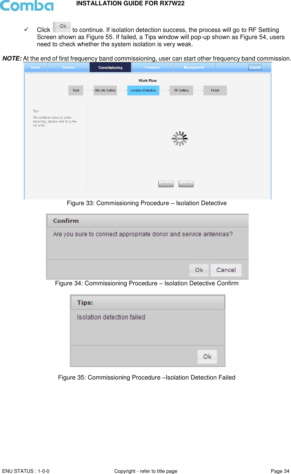 INSTALLATION GUIDE FOR RX7W22  ENU STATUS : 1-0-0 Copyright - refer to title page Page 34       Click   to continue. If isolation detection success, the process will go to RF Settiing Screen shown as Figure 55. If failed, a Tips window will pop-up shown as Figure 54, users need to check whether the system isolation is very weak.  NOTE: At the end of first frequency band commissioning, user can start other frequency band commission.   Figure 33: Commissioning Procedure – Isolation Detective   Figure 34: Commissioning Procedure – Isolation Detective Confirm    Figure 35: Commissioning Procedure –Isolation Detection Failed 