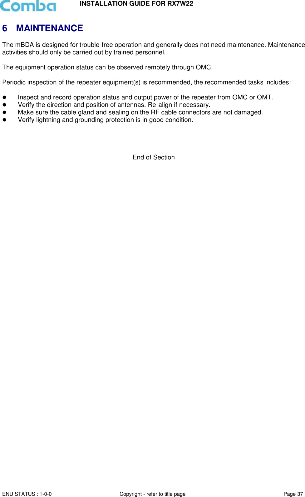 INSTALLATION GUIDE FOR RX7W22  ENU STATUS : 1-0-0 Copyright - refer to title page Page 37     6  MAINTENANCE The mBDA is designed for trouble-free operation and generally does not need maintenance. Maintenance activities should only be carried out by trained personnel.  The equipment operation status can be observed remotely through OMC.  Periodic inspection of the repeater equipment(s) is recommended, the recommended tasks includes:    Inspect and record operation status and output power of the repeater from OMC or OMT.   Verify the direction and position of antennas. Re-align if necessary.  Make sure the cable gland and sealing on the RF cable connectors are not damaged.   Verify lightning and grounding protection is in good condition.     End of Section  