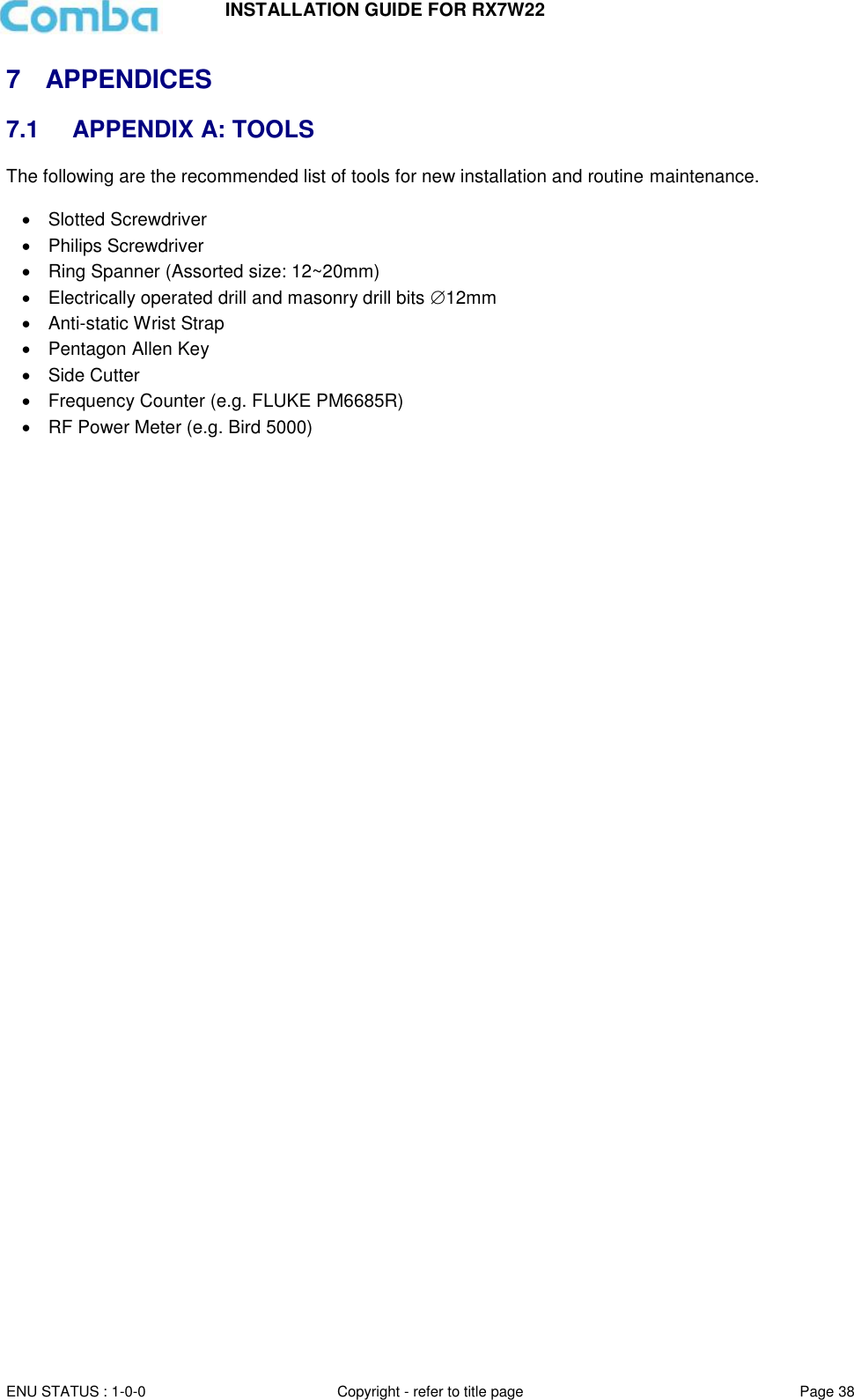 INSTALLATION GUIDE FOR RX7W22  ENU STATUS : 1-0-0 Copyright - refer to title page Page 38     7  APPENDICES 7.1  APPENDIX A: TOOLS The following are the recommended list of tools for new installation and routine maintenance.    Slotted Screwdriver     Philips Screwdriver     Ring Spanner (Assorted size: 12~20mm)    Electrically operated drill and masonry drill bits 12mm   Anti-static Wrist Strap     Pentagon Allen Key    Side Cutter   Frequency Counter (e.g. FLUKE PM6685R)   RF Power Meter (e.g. Bird 5000)       