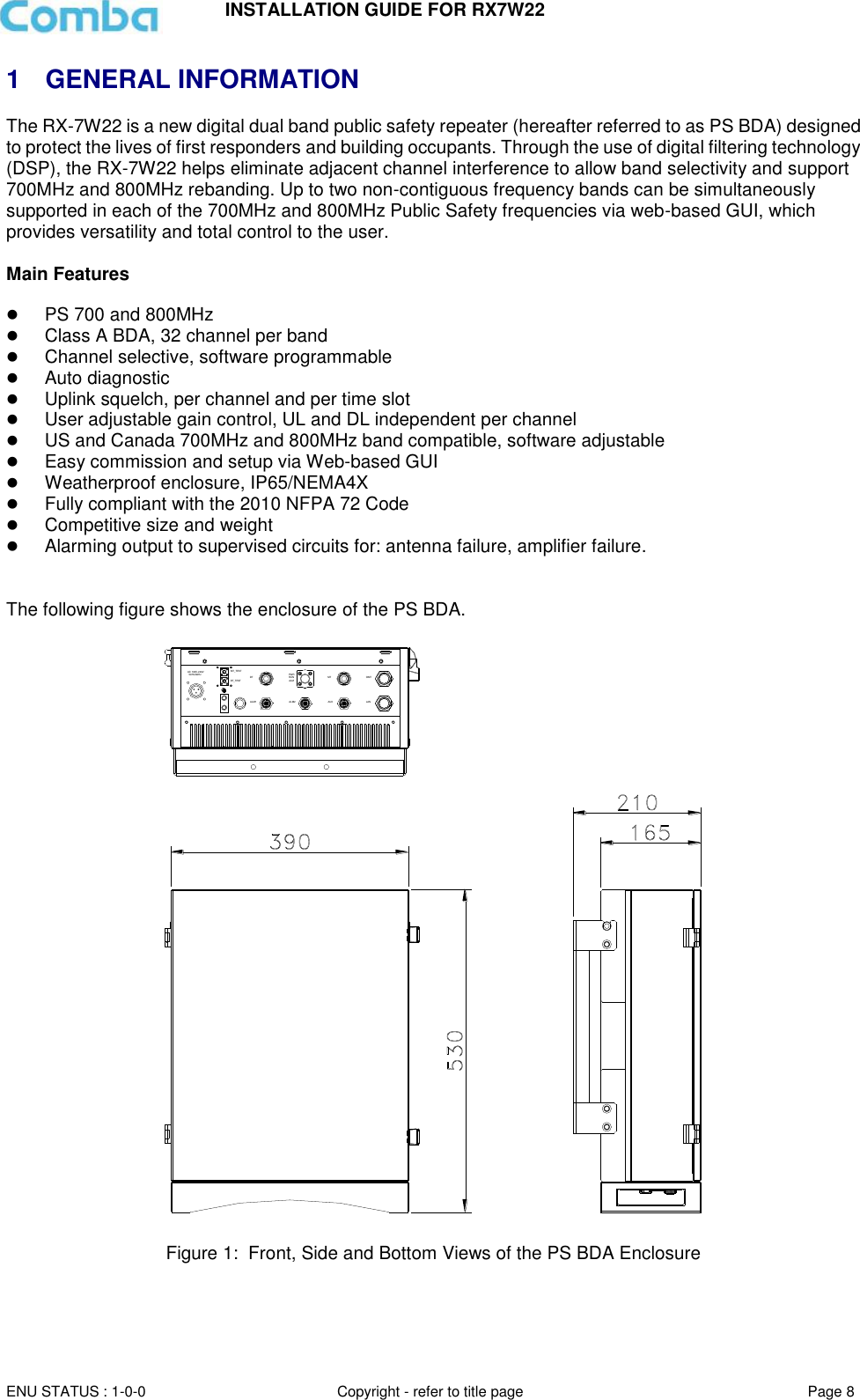 INSTALLATION GUIDE FOR RX7W22  ENU STATUS : 1-0-0 Copyright - refer to title page Page 8     1  GENERAL INFORMATION The RX-7W22 is a new digital dual band public safety repeater (hereafter referred to as PS BDA) designed to protect the lives of first responders and building occupants. Through the use of digital filtering technology (DSP), the RX-7W22 helps eliminate adjacent channel interference to allow band selectivity and support 700MHz and 800MHz rebanding. Up to two non-contiguous frequency bands can be simultaneously supported in each of the 700MHz and 800MHz Public Safety frequencies via web-based GUI, which provides versatility and total control to the user.  Main Features   PS 700 and 800MHz  Class A BDA, 32 channel per band  Channel selective, software programmable  Auto diagnostic  Uplink squelch, per channel and per time slot  User adjustable gain control, UL and DL independent per channel  US and Canada 700MHz and 800MHz band compatible, software adjustable  Easy commission and setup via Web-based GUI  Weatherproof enclosure, IP65/NEMA4X  Fully compliant with the 2010 NFPA 72 Code  Competitive size and weight  Alarming output to supervised circuits for: antenna failure, amplifier failure.   The following figure shows the enclosure of the PS BDA.    Figure 1:  Front, Side and Bottom Views of the PS BDA Enclosure     DT MTAC 100V-240V  50Hz/60HzAUXPWRALMRUNALM1MT_TESTDT_TESTLANOMTALM2