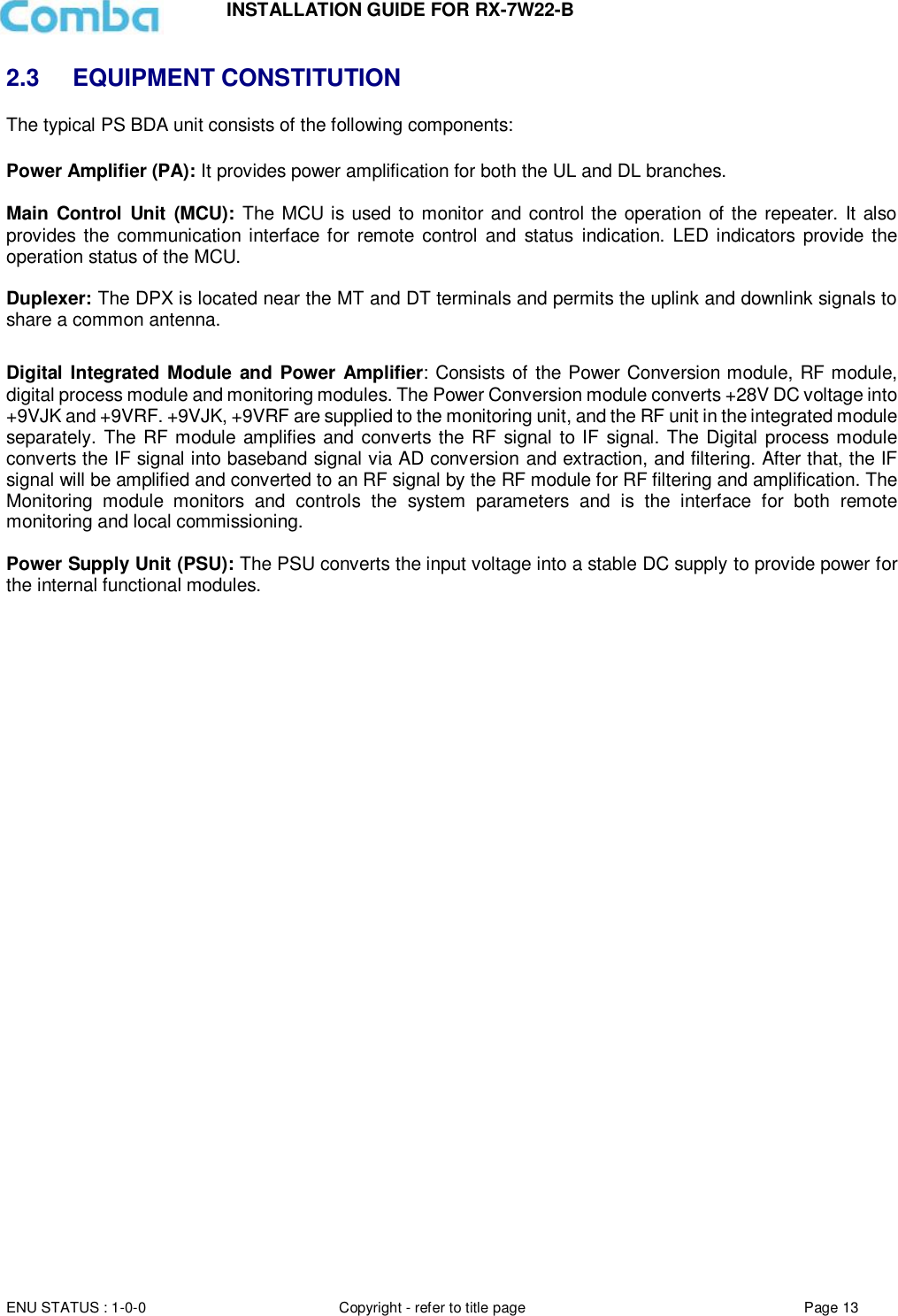 INSTALLATION GUIDE FOR RX-7W22-B  ENU STATUS : 1-0-0 Copyright - refer to title page Page 13     2.3 EQUIPMENT CONSTITUTION The typical PS BDA unit consists of the following components:   Power Amplifier (PA): It provides power amplification for both the UL and DL branches.   Main Control Unit (MCU): The MCU is used to monitor and control the operation of the repeater. It also provides the communication interface for  remote  control  and  status indication. LED indicators provide the operation status of the MCU.  Duplexer: The DPX is located near the MT and DT terminals and permits the uplink and downlink signals to share a common antenna.  Digital Integrated Module and Power Amplifier: Consists of the Power Conversion module, RF module, digital process module and monitoring modules. The Power Conversion module converts +28V DC voltage into +9VJK and +9VRF. +9VJK, +9VRF are supplied to the monitoring unit, and the RF unit in the integrated module separately. The RF module amplifies and converts the RF signal to IF signal. The Digital process module converts the IF signal into baseband signal via AD conversion and extraction, and filtering. After that, the IF signal will be amplified and converted to an RF signal by the RF module for RF filtering and amplification. The Monitoring  module  monitors  and  controls  the  system  parameters  and  is  the  interface  for  both  remote monitoring and local commissioning.  Power Supply Unit (PSU): The PSU converts the input voltage into a stable DC supply to provide power for the internal functional modules.       