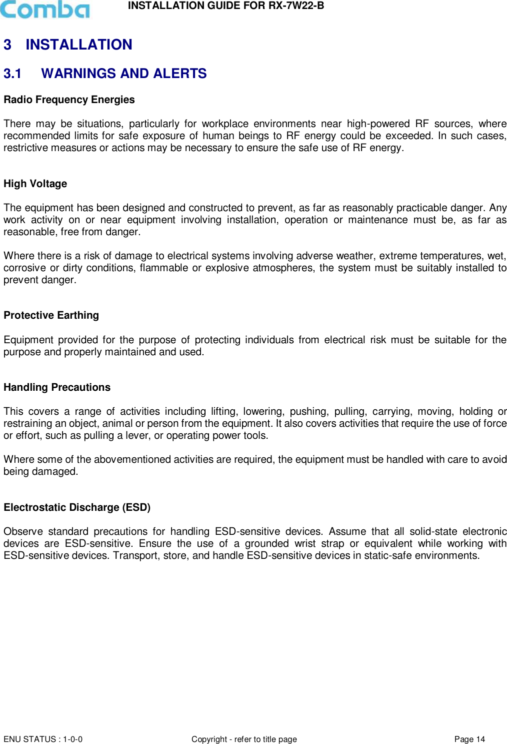 INSTALLATION GUIDE FOR RX-7W22-B  ENU STATUS : 1-0-0 Copyright - refer to title page Page 14     3  INSTALLATION 3.1  WARNINGS AND ALERTS Radio Frequency Energies  There  may  be  situations,  particularly  for  workplace  environments  near  high-powered  RF  sources,  where recommended limits for safe exposure of human beings to RF energy could be exceeded. In such cases, restrictive measures or actions may be necessary to ensure the safe use of RF energy.   High Voltage  The equipment has been designed and constructed to prevent, as far as reasonably practicable danger. Any work  activity  on  or  near  equipment  involving  installation,  operation  or  maintenance  must  be,  as  far  as reasonable, free from danger.   Where there is a risk of damage to electrical systems involving adverse weather, extreme temperatures, wet, corrosive or dirty conditions, flammable or explosive atmospheres, the system must be suitably installed to prevent danger.   Protective Earthing  Equipment  provided for the  purpose  of  protecting individuals  from  electrical  risk  must  be  suitable  for the purpose and properly maintained and used.    Handling Precautions  This  covers  a  range  of  activities  including  lifting,  lowering,  pushing,  pulling,  carrying,  moving,  holding  or restraining an object, animal or person from the equipment. It also covers activities that require the use of force or effort, such as pulling a lever, or operating power tools.   Where some of the abovementioned activities are required, the equipment must be handled with care to avoid being damaged.   Electrostatic Discharge (ESD)  Observe  standard  precautions  for  handling  ESD-sensitive  devices.  Assume  that  all  solid-state  electronic devices  are  ESD-sensitive.  Ensure  the  use  of  a  grounded  wrist  strap  or  equivalent  while  working  with ESD-sensitive devices. Transport, store, and handle ESD-sensitive devices in static-safe environments.     