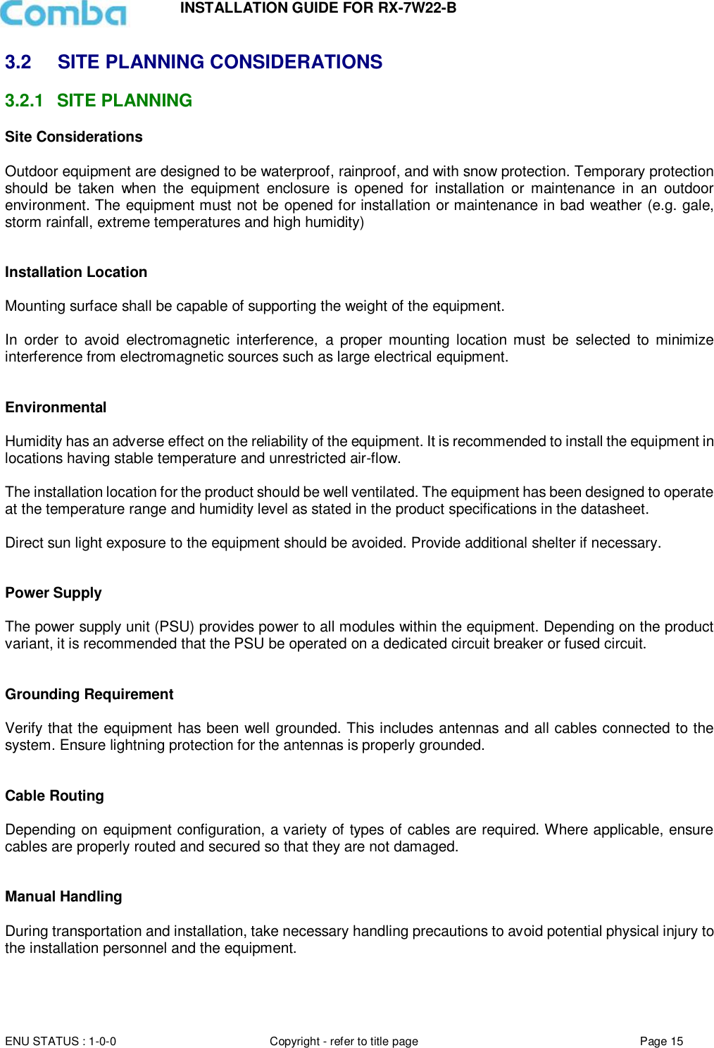 INSTALLATION GUIDE FOR RX-7W22-B  ENU STATUS : 1-0-0 Copyright - refer to title page Page 15     3.2  SITE PLANNING CONSIDERATIONS 3.2.1  SITE PLANNING Site Considerations  Outdoor equipment are designed to be waterproof, rainproof, and with snow protection. Temporary protection should  be  taken  when  the  equipment  enclosure  is  opened  for  installation  or  maintenance  in  an  outdoor environment. The equipment must not be opened for installation or maintenance in bad weather (e.g. gale, storm rainfall, extreme temperatures and high humidity)   Installation Location  Mounting surface shall be capable of supporting the weight of the equipment.  In  order  to  avoid  electromagnetic  interference,  a  proper  mounting  location  must  be  selected  to  minimize interference from electromagnetic sources such as large electrical equipment.   Environmental  Humidity has an adverse effect on the reliability of the equipment. It is recommended to install the equipment in locations having stable temperature and unrestricted air-flow.   The installation location for the product should be well ventilated. The equipment has been designed to operate at the temperature range and humidity level as stated in the product specifications in the datasheet.  Direct sun light exposure to the equipment should be avoided. Provide additional shelter if necessary.   Power Supply  The power supply unit (PSU) provides power to all modules within the equipment. Depending on the product variant, it is recommended that the PSU be operated on a dedicated circuit breaker or fused circuit.   Grounding Requirement  Verify that the equipment has been well grounded. This includes antennas and all cables connected to the system. Ensure lightning protection for the antennas is properly grounded.    Cable Routing  Depending on equipment configuration, a variety of types of cables are required. Where applicable, ensure cables are properly routed and secured so that they are not damaged.   Manual Handling  During transportation and installation, take necessary handling precautions to avoid potential physical injury to the installation personnel and the equipment.     