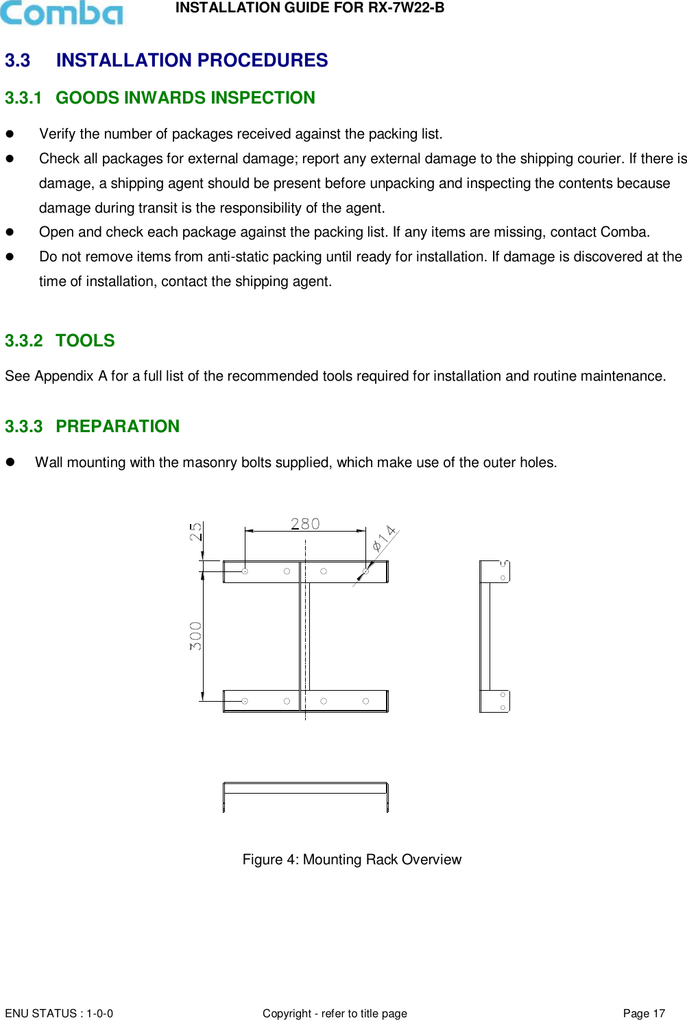 INSTALLATION GUIDE FOR RX-7W22-B  ENU STATUS : 1-0-0 Copyright - refer to title page Page 17     3.3  INSTALLATION PROCEDURES 3.3.1  GOODS INWARDS INSPECTION  Verify the number of packages received against the packing list.   Check all packages for external damage; report any external damage to the shipping courier. If there is damage, a shipping agent should be present before unpacking and inspecting the contents because damage during transit is the responsibility of the agent.   Open and check each package against the packing list. If any items are missing, contact Comba.   Do not remove items from anti-static packing until ready for installation. If damage is discovered at the time of installation, contact the shipping agent.   3.3.2  TOOLS See Appendix A for a full list of the recommended tools required for installation and routine maintenance.   3.3.3  PREPARATION   Wall mounting with the masonry bolts supplied, which make use of the outer holes.     Figure 4: Mounting Rack Overview        