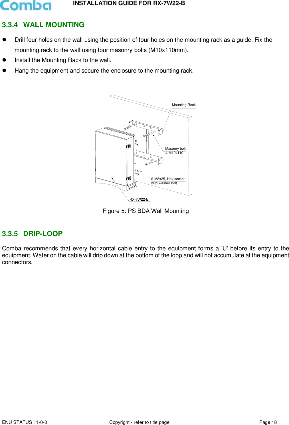 INSTALLATION GUIDE FOR RX-7W22-B  ENU STATUS : 1-0-0 Copyright - refer to title page Page 18     3.3.4  WALL MOUNTING    Drill four holes on the wall using the position of four holes on the mounting rack as a guide. Fix the mounting rack to the wall using four masonry bolts (M10x110mm).   Install the Mounting Rack to the wall.   Hang the equipment and secure the enclosure to the mounting rack.   Mounting RackMasonry bolt4-M10x1106-M8x25, Hex socketwith washer boltRX-7W22-B Figure 5: PS BDA Wall Mounting   3.3.5  DRIP-LOOP Comba recommends that every horizontal cable entry to the equipment forms a &apos;U&apos; before its entry to the equipment. Water on the cable will drip down at the bottom of the loop and will not accumulate at the equipment connectors.      