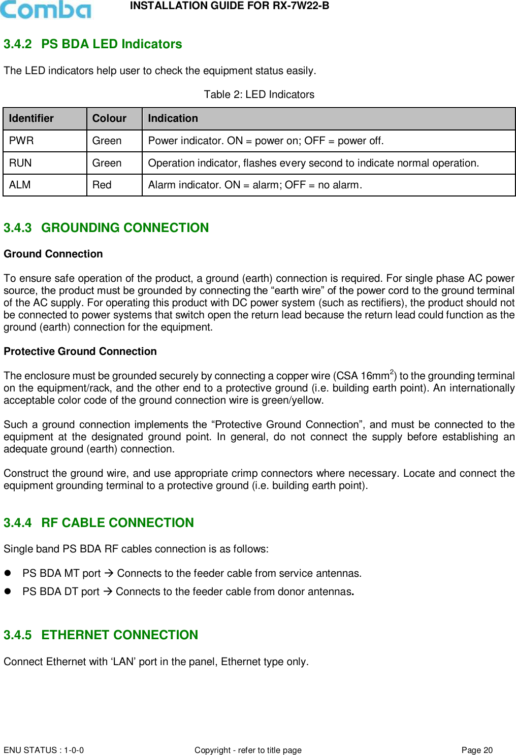 INSTALLATION GUIDE FOR RX-7W22-B  ENU STATUS : 1-0-0 Copyright - refer to title page Page 20     3.4.2  PS BDA LED Indicators The LED indicators help user to check the equipment status easily.   Table 2: LED Indicators Identifier Colour Indication PWR Green Power indicator. ON = power on; OFF = power off.  RUN Green Operation indicator, flashes every second to indicate normal operation. ALM Red Alarm indicator. ON = alarm; OFF = no alarm.   3.4.3  GROUNDING CONNECTION Ground Connection  To ensure safe operation of the product, a ground (earth) connection is required. For single phase AC power source, the product must be grounded by connecting the “earth wire” of the power cord to the ground terminal of the AC supply. For operating this product with DC power system (such as rectifiers), the product should not be connected to power systems that switch open the return lead because the return lead could function as the ground (earth) connection for the equipment.   Protective Ground Connection  The enclosure must be grounded securely by connecting a copper wire (CSA 16mm2) to the grounding terminal on the equipment/rack, and the other end to a protective ground (i.e. building earth point). An internationally acceptable color code of the ground connection wire is green/yellow.   Such a ground connection  implements the “Protective Ground  Connection”,  and must  be connected  to the equipment  at  the  designated  ground  point.  In  general,  do  not  connect  the  supply  before  establishing  an adequate ground (earth) connection.  Construct the ground wire, and use appropriate crimp connectors where necessary. Locate and connect the equipment grounding terminal to a protective ground (i.e. building earth point).   3.4.4  RF CABLE CONNECTION Single band PS BDA RF cables connection is as follows:    PS BDA MT port  Connects to the feeder cable from service antennas.  PS BDA DT port  Connects to the feeder cable from donor antennas.   3.4.5  ETHERNET CONNECTION Connect Ethernet with ‘LAN’ port in the panel, Ethernet type only.       