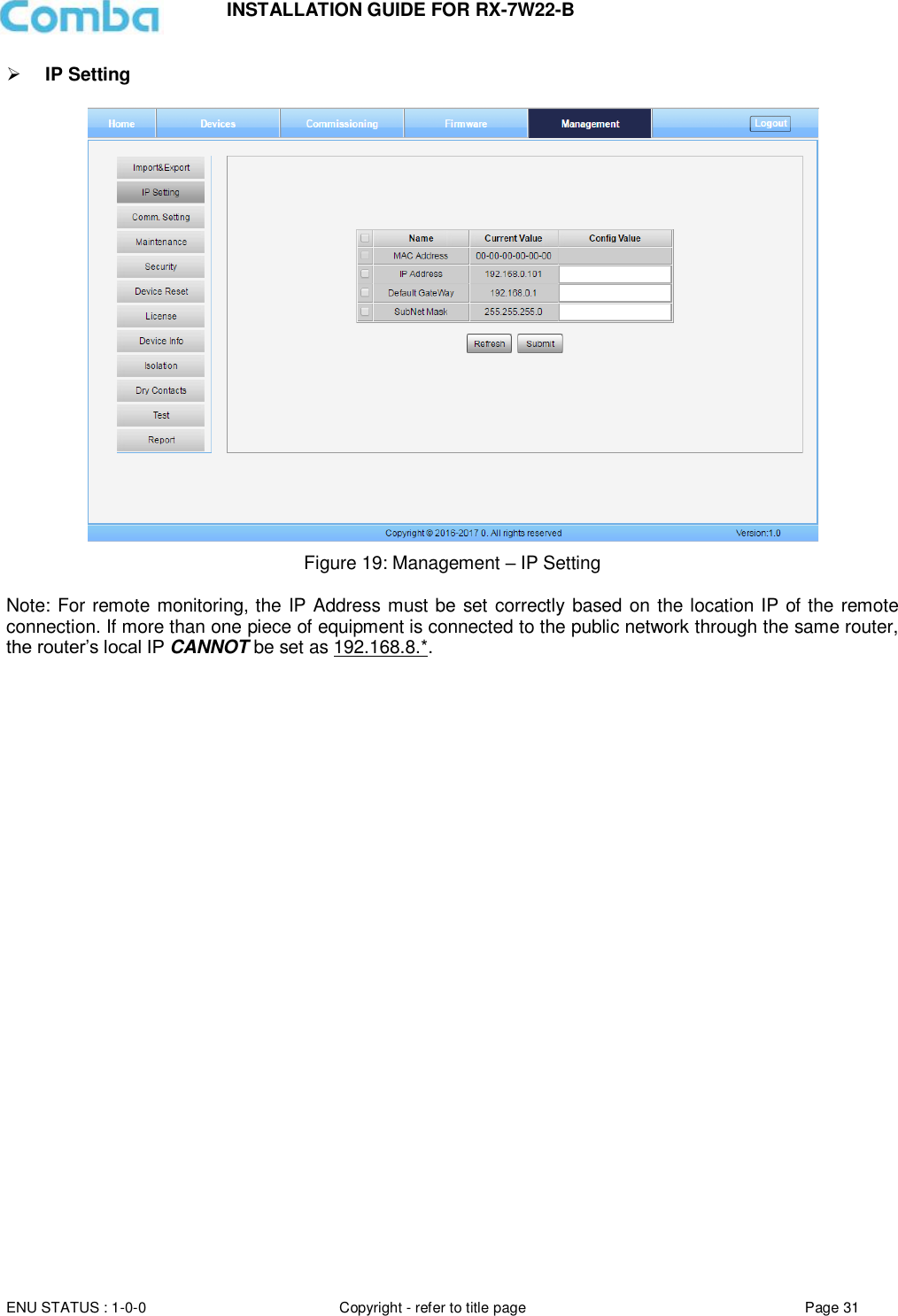INSTALLATION GUIDE FOR RX-7W22-B  ENU STATUS : 1-0-0 Copyright - refer to title page Page 31      IP Setting    Figure 19: Management – IP Setting  Note: For remote monitoring, the IP Address must be set correctly based on the location IP of the remote connection. If more than one piece of equipment is connected to the public network through the same router, the router’s local IP CANNOT be set as 192.168.8.*.     