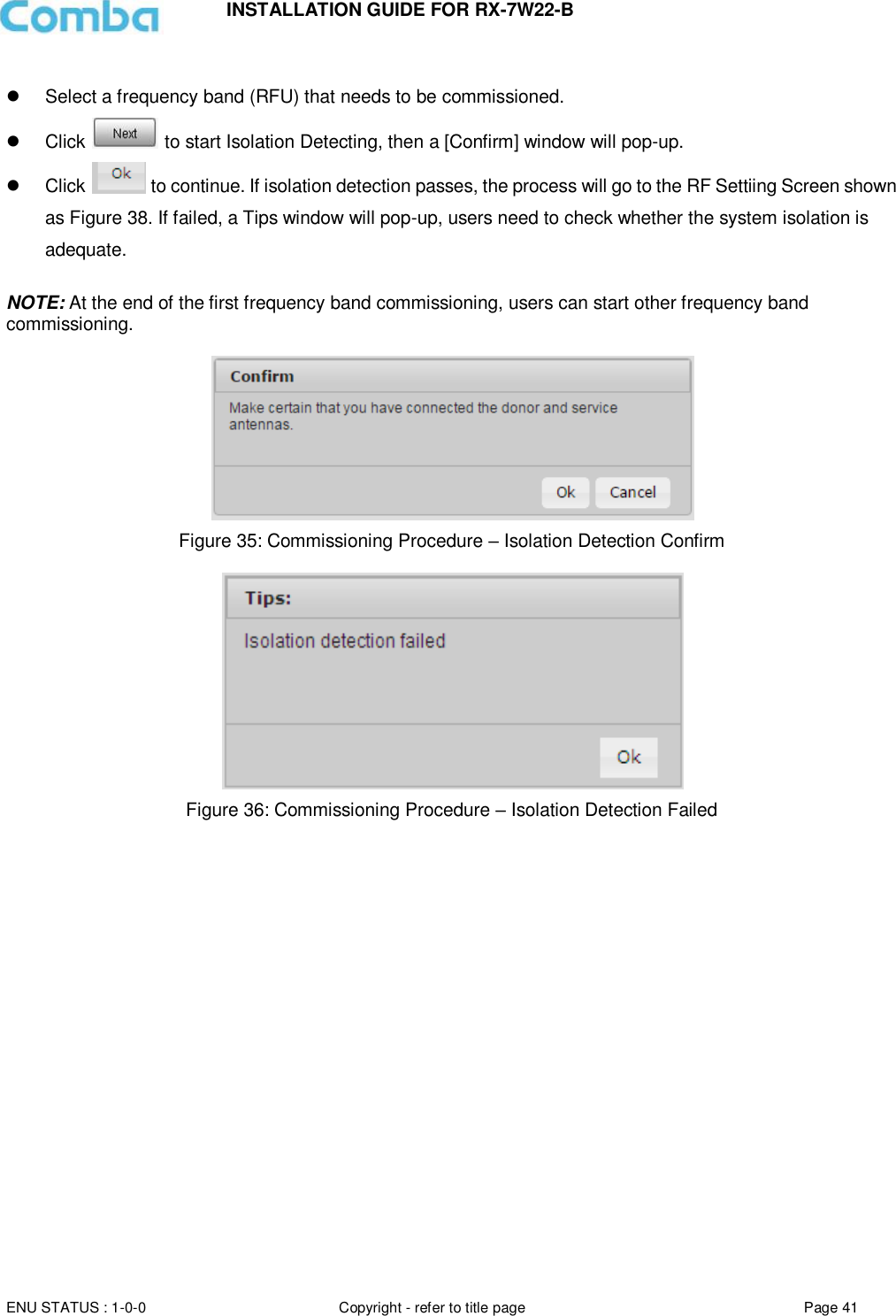 INSTALLATION GUIDE FOR RX-7W22-B  ENU STATUS : 1-0-0 Copyright - refer to title page Page 41        Select a frequency band (RFU) that needs to be commissioned.   Click   to start Isolation Detecting, then a [Confirm] window will pop-up.   Click   to continue. If isolation detection passes, the process will go to the RF Settiing Screen shown as Figure 38. If failed, a Tips window will pop-up, users need to check whether the system isolation is adequate.  NOTE: At the end of the first frequency band commissioning, users can start other frequency band commissioning.    Figure 35: Commissioning Procedure – Isolation Detection Confirm   Figure 36: Commissioning Procedure – Isolation Detection Failed   
