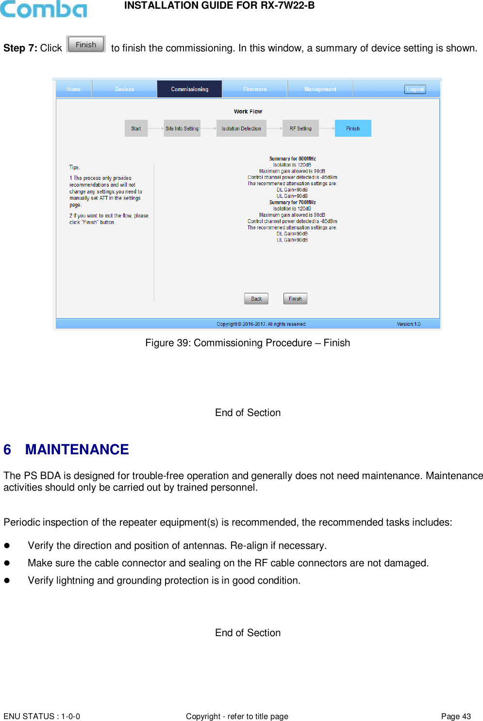 INSTALLATION GUIDE FOR RX-7W22-B  ENU STATUS : 1-0-0 Copyright - refer to title page Page 43     Step 7: Click    to finish the commissioning. In this window, a summary of device setting is shown.     Figure 39: Commissioning Procedure – Finish      End of Section   6  MAINTENANCE The PS BDA is designed for trouble-free operation and generally does not need maintenance. Maintenance activities should only be carried out by trained personnel.   Periodic inspection of the repeater equipment(s) is recommended, the recommended tasks includes:    Verify the direction and position of antennas. Re-align if necessary.  Make sure the cable connector and sealing on the RF cable connectors are not damaged.   Verify lightning and grounding protection is in good condition.    End of Section  