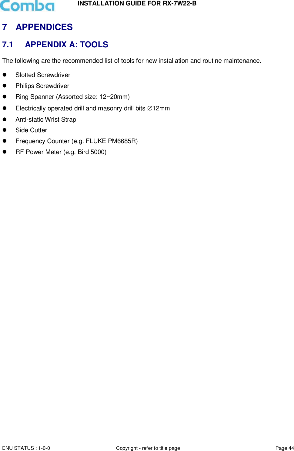 INSTALLATION GUIDE FOR RX-7W22-B  ENU STATUS : 1-0-0 Copyright - refer to title page Page 44     7  APPENDICES 7.1  APPENDIX A: TOOLS The following are the recommended list of tools for new installation and routine maintenance.    Slotted Screwdriver   Philips Screwdriver   Ring Spanner (Assorted size: 12~20mm)   Electrically operated drill and masonry drill bits 12mm   Anti-static Wrist Strap   Side Cutter   Frequency Counter (e.g. FLUKE PM6685R)   RF Power Meter (e.g. Bird 5000)    