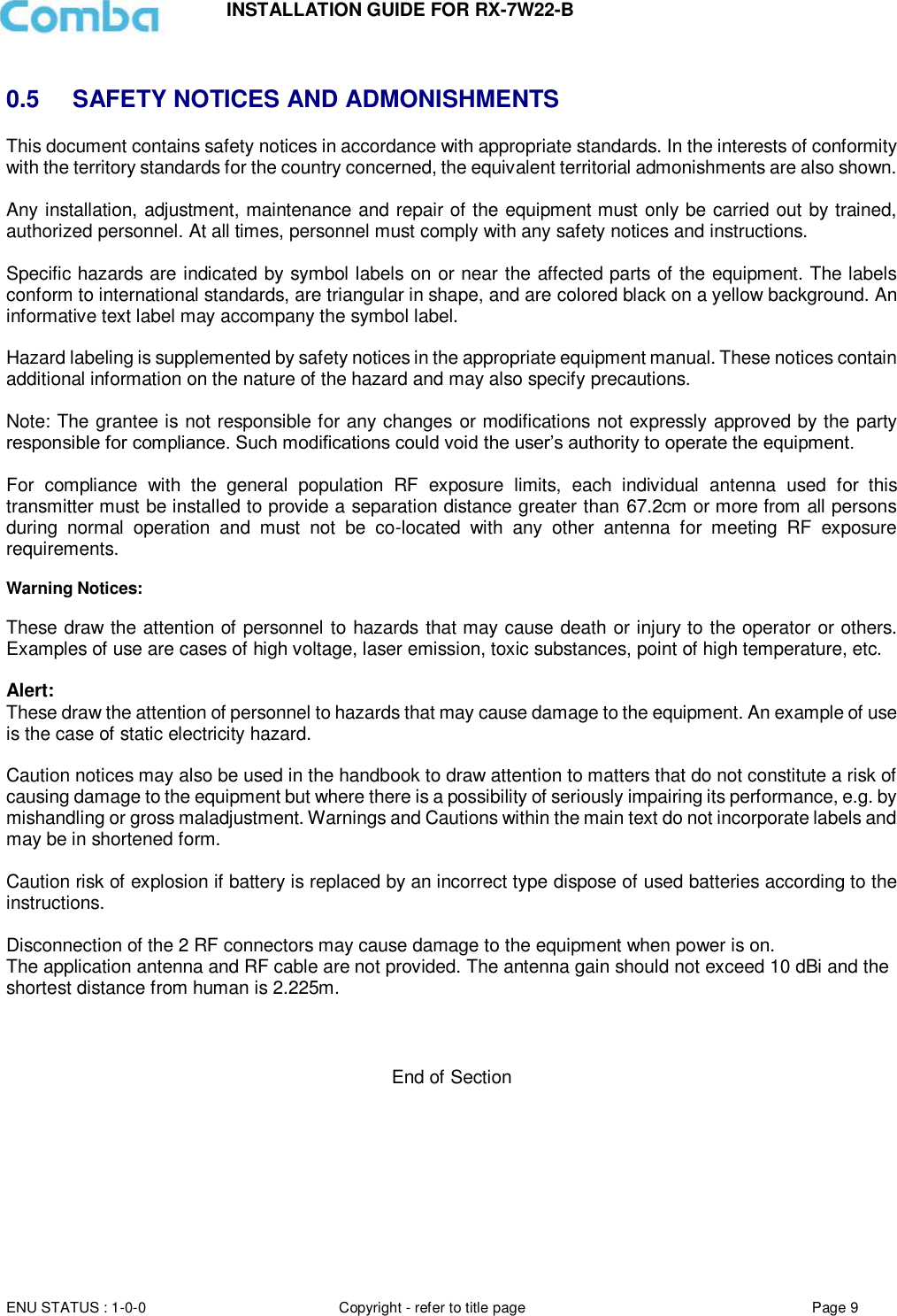 INSTALLATION GUIDE FOR RX-7W22-B  ENU STATUS : 1-0-0 Copyright - refer to title page Page 9      0.5  SAFETY NOTICES AND ADMONISHMENTS This document contains safety notices in accordance with appropriate standards. In the interests of conformity with the territory standards for the country concerned, the equivalent territorial admonishments are also shown.  Any installation, adjustment, maintenance and repair of the equipment must only be carried out by trained, authorized personnel. At all times, personnel must comply with any safety notices and instructions.  Specific hazards are indicated by symbol labels on or near the affected parts of the equipment. The labels conform to international standards, are triangular in shape, and are colored black on a yellow background. An informative text label may accompany the symbol label.  Hazard labeling is supplemented by safety notices in the appropriate equipment manual. These notices contain additional information on the nature of the hazard and may also specify precautions.   Note: The grantee is not responsible for any changes or modifications not expressly approved by the party responsible for compliance. Such modifications could void the user’s authority to operate the equipment.   For  compliance  with  the  general  population  RF  exposure  limits,  each  individual  antenna  used  for  this transmitter must be installed to provide a separation distance greater than 67.2cm or more from all persons during  normal  operation  and  must  not  be  co-located  with  any  other  antenna  for  meeting  RF  exposure requirements.  Warning Notices:  These draw the attention of personnel to hazards that may cause death or injury to the operator or others. Examples of use are cases of high voltage, laser emission, toxic substances, point of high temperature, etc.  Alert:  These draw the attention of personnel to hazards that may cause damage to the equipment. An example of use is the case of static electricity hazard.   Caution notices may also be used in the handbook to draw attention to matters that do not constitute a risk of causing damage to the equipment but where there is a possibility of seriously impairing its performance, e.g. by mishandling or gross maladjustment. Warnings and Cautions within the main text do not incorporate labels and may be in shortened form.   Caution risk of explosion if battery is replaced by an incorrect type dispose of used batteries according to the instructions.  Disconnection of the 2 RF connectors may cause damage to the equipment when power is on.  The application antenna and RF cable are not provided. The antenna gain should not exceed 10 dBi and the shortest distance from human is 2.225m.      End of Section   
