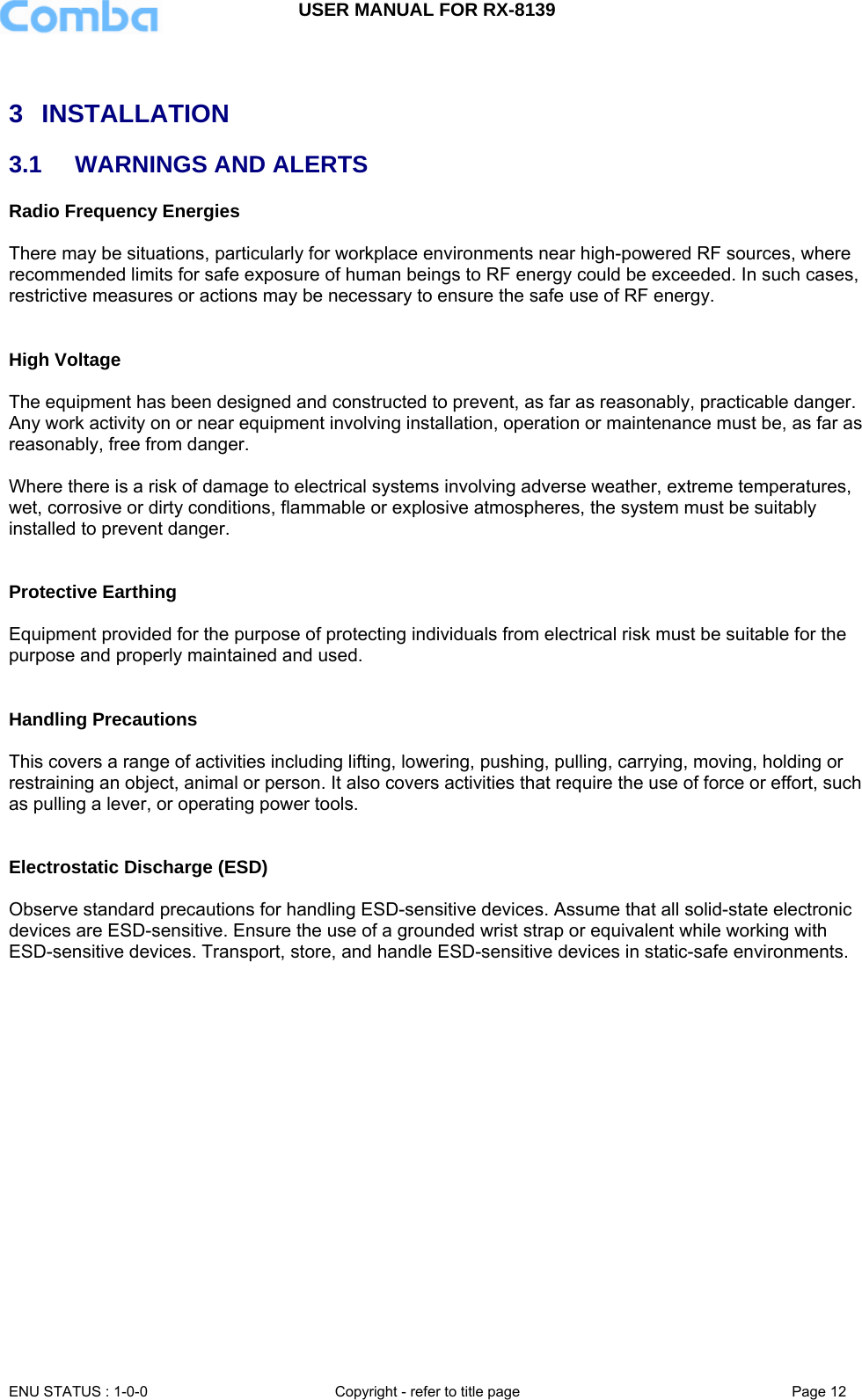 USER MANUAL FOR RX-8139    ENU STATUS : 1-0-0  Copyright - refer to title page  Page 12    3 INSTALLATION 3.1  WARNINGS AND ALERTS Radio Frequency Energies  There may be situations, particularly for workplace environments near high-powered RF sources, where recommended limits for safe exposure of human beings to RF energy could be exceeded. In such cases, restrictive measures or actions may be necessary to ensure the safe use of RF energy.   High Voltage  The equipment has been designed and constructed to prevent, as far as reasonably, practicable danger. Any work activity on or near equipment involving installation, operation or maintenance must be, as far as reasonably, free from danger.   Where there is a risk of damage to electrical systems involving adverse weather, extreme temperatures, wet, corrosive or dirty conditions, flammable or explosive atmospheres, the system must be suitably installed to prevent danger.   Protective Earthing  Equipment provided for the purpose of protecting individuals from electrical risk must be suitable for the purpose and properly maintained and used.    Handling Precautions  This covers a range of activities including lifting, lowering, pushing, pulling, carrying, moving, holding or restraining an object, animal or person. It also covers activities that require the use of force or effort, such as pulling a lever, or operating power tools.   Electrostatic Discharge (ESD)  Observe standard precautions for handling ESD-sensitive devices. Assume that all solid-state electronic devices are ESD-sensitive. Ensure the use of a grounded wrist strap or equivalent while working with ESD-sensitive devices. Transport, store, and handle ESD-sensitive devices in static-safe environments.        