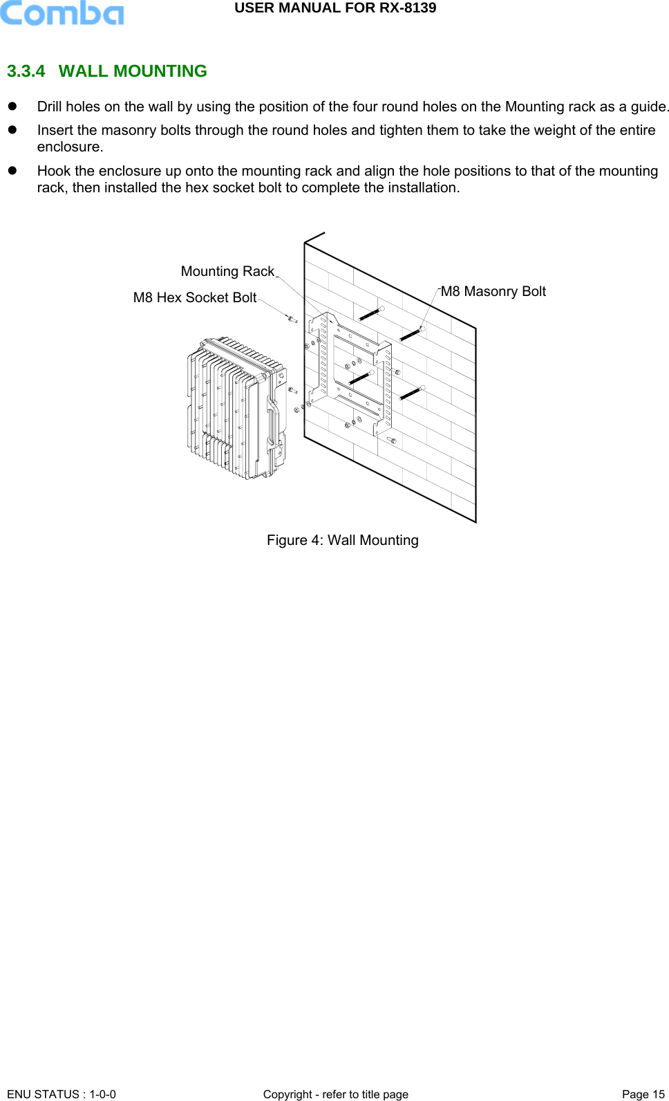 USER MANUAL FOR RX-8139    ENU STATUS : 1-0-0  Copyright - refer to title page  Page 15   3.3.4 WALL MOUNTING z  Drill holes on the wall by using the position of the four round holes on the Mounting rack as a guide.  z  Insert the masonry bolts through the round holes and tighten them to take the weight of the entire enclosure. z  Hook the enclosure up onto the mounting rack and align the hole positions to that of the mounting rack, then installed the hex socket bolt to complete the installation.  M8 Masonry BoltMounting RackM8 Hex Socket Bolt Figure 4: Wall Mounting  