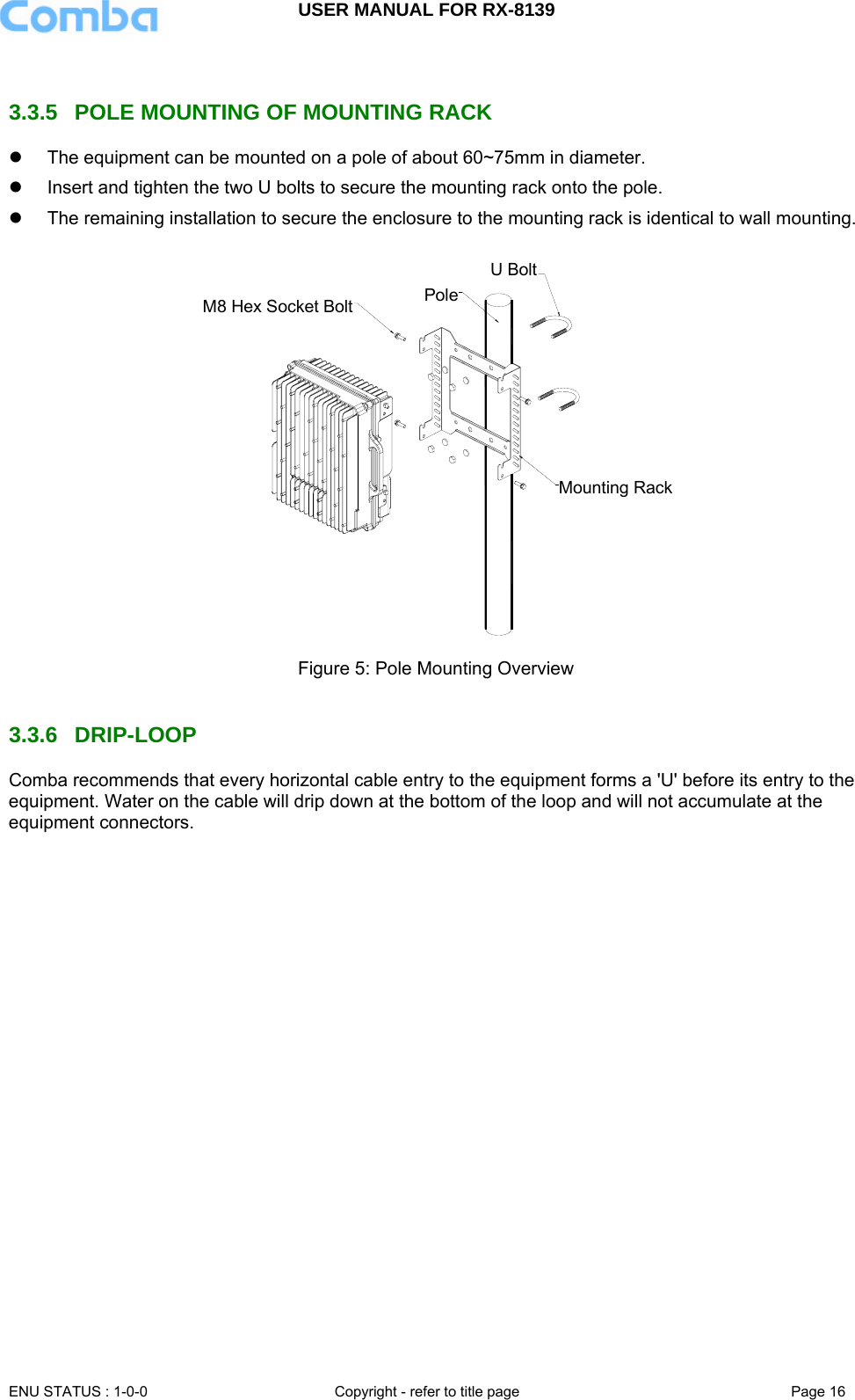 USER MANUAL FOR RX-8139    ENU STATUS : 1-0-0  Copyright - refer to title page  Page 16    3.3.5  POLE MOUNTING OF MOUNTING RACK z  The equipment can be mounted on a pole of about 60~75mm in diameter. z  Insert and tighten the two U bolts to secure the mounting rack onto the pole. z  The remaining installation to secure the enclosure to the mounting rack is identical to wall mounting. U BoltPoleMounting RackM8 Hex Socket Bolt Figure 5: Pole Mounting Overview   3.3.6 DRIP-LOOP Comba recommends that every horizontal cable entry to the equipment forms a &apos;U&apos; before its entry to the equipment. Water on the cable will drip down at the bottom of the loop and will not accumulate at the equipment connectors.  
