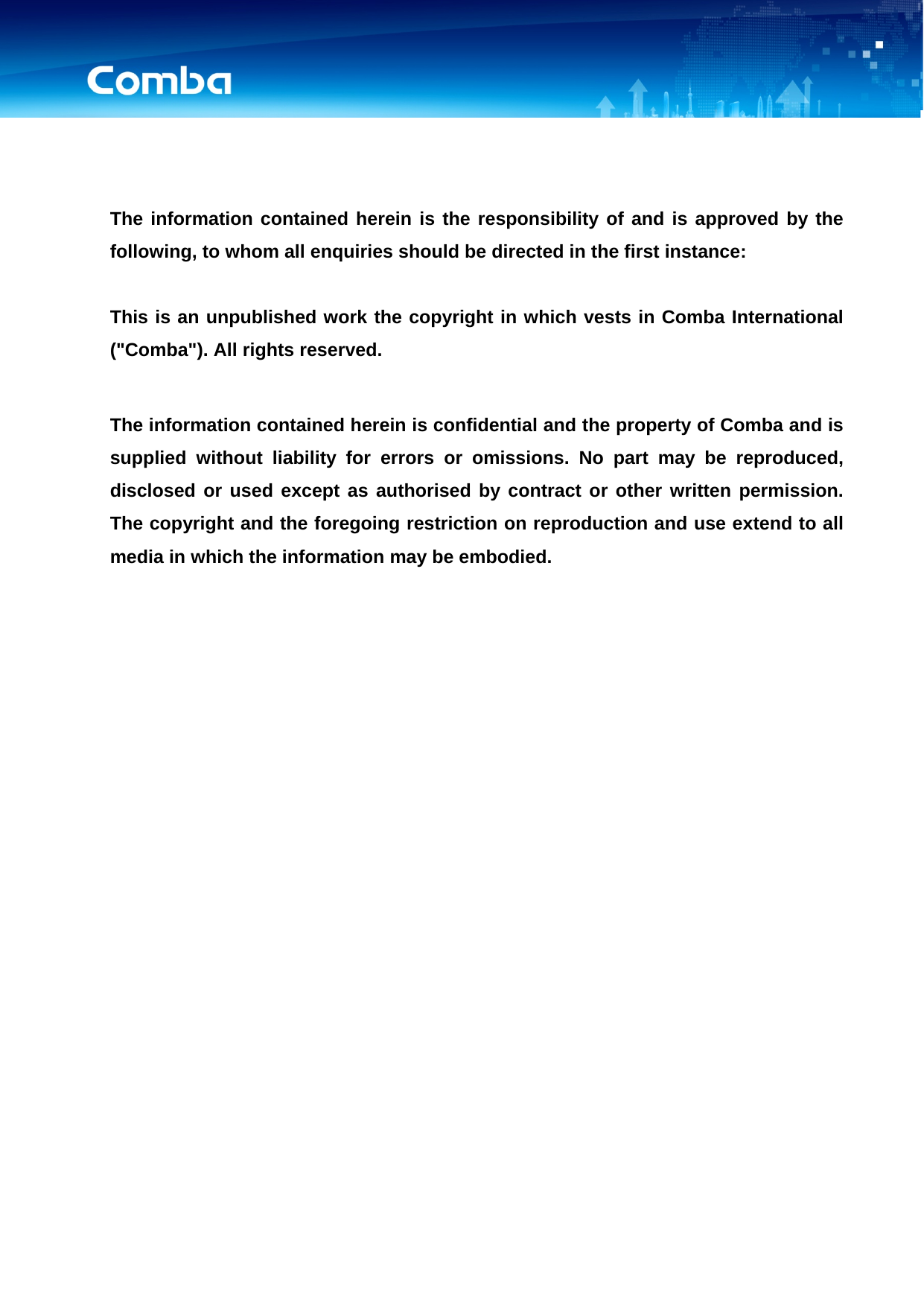      The information contained herein is the responsibility of and is approved by the following, to whom all enquiries should be directed in the first instance:  This is an unpublished work the copyright in which vests in Comba International (&quot;Comba&quot;). All rights reserved.  The information contained herein is confidential and the property of Comba and is supplied without liability for errors or omissions. No part may be reproduced, disclosed or used except as authorised by contract or other written permission. The copyright and the foregoing restriction on reproduction and use extend to all media in which the information may be embodied. 