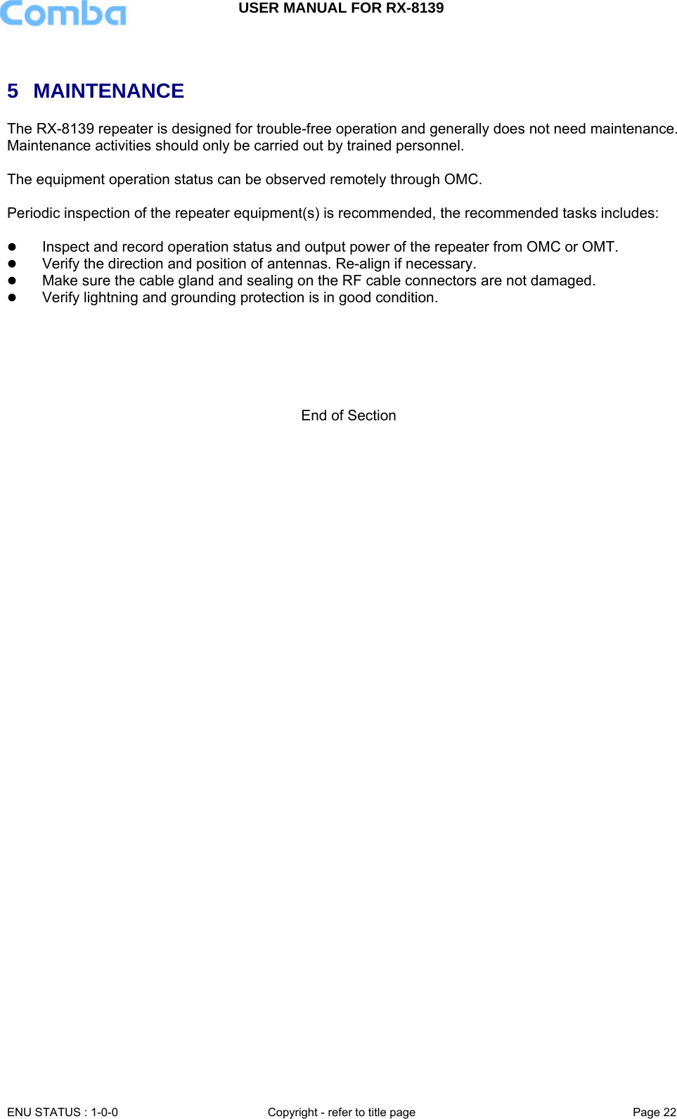 USER MANUAL FOR RX-8139    ENU STATUS : 1-0-0  Copyright - refer to title page  Page 22    5 MAINTENANCE The RX-8139 repeater is designed for trouble-free operation and generally does not need maintenance. Maintenance activities should only be carried out by trained personnel.  The equipment operation status can be observed remotely through OMC.  Periodic inspection of the repeater equipment(s) is recommended, the recommended tasks includes:   z Inspect and record operation status and output power of the repeater from OMC or OMT.  z Verify the direction and position of antennas. Re-align if necessary. z Make sure the cable gland and sealing on the RF cable connectors are not damaged.  z Verify lightning and grounding protection is in good condition.       End of Section 