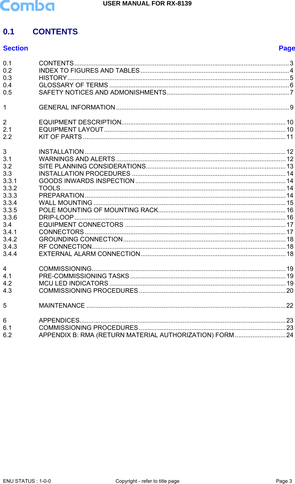 USER MANUAL FOR RX-8139    ENU STATUS : 1-0-0  Copyright - refer to title page  Page 3   0.1     CONTENTS  Section  Page0.1CONTENTS ........................................................................................................................... 30.2INDEX TO FIGURES AND TABLES ..................................................................................... 40.3HISTORY ............................................................................................................................... 50.4GLOSSARY OF TERMS ....................................................................................................... 60.5SAFETY NOTICES AND ADMONISHMENTS ......................................................................  71GENERAL INFORMATION ................................................................................................... 92EQUIPMENT DESCRIPTION.............................................................................................. 102.1EQUIPMENT LAYOUT ........................................................................................................ 102.2KIT OF PARTS .................................................................................................................... 113INSTALLATION ................................................................................................................... 123.1WARNINGS AND ALERTS ................................................................................................. 123.2SITE PLANNING CONSIDERATIONS ................................................................................ 133.3INSTALLATION PROCEDURES ........................................................................................ 143.3.1GOODS INWARDS INSPECTION ...................................................................................... 143.3.2TOOLS ................................................................................................................................. 143.3.3PREPARATION ................................................................................................................... 143.3.4WALL MOUNTING .............................................................................................................. 153.3.5POLE MOUNTING OF MOUNTING RACK......................................................................... 163.3.6DRIP-LOOP ......................................................................................................................... 163.4EQUIPMENT CONNECTORS ............................................................................................ 173.4.1CONNECTORS ................................................................................................................... 173.4.2GROUNDING CONNECTION ............................................................................................. 183.4.3RF CONNECTION ............................................................................................................... 183.4.4EXTERNAL ALARM CONNECTION ................................................................................... 184COMMISSIONING ............................................................................................................... 194.1PRE-COMMISSIONING TASKS ......................................................................................... 194.2MCU LED INDICATORS ..................................................................................................... 194.3COMMISSIONING PROCEDURES .................................................................................... 205MAINTENANCE .................................................................................................................. 226APPENDICES...................................................................................................................... 236.1COMMISSIONING PROCEDURES .................................................................................... 236.2APPENDIX B: RMA (RETURN MATERIAL AUTHORIZATION) FORM ............................. 24              